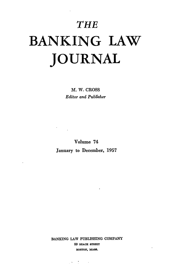handle is hein.journals/blj74 and id is 1 raw text is: THE
BANKING LAW
JOURNAL
M. W. CROSS
Editor and Publisher
Volume 74
January to December, 1957
BANKING LAW PUBLISHING COMPANY
89 Di ACH ST ET
BOSTON, 3UAS.


