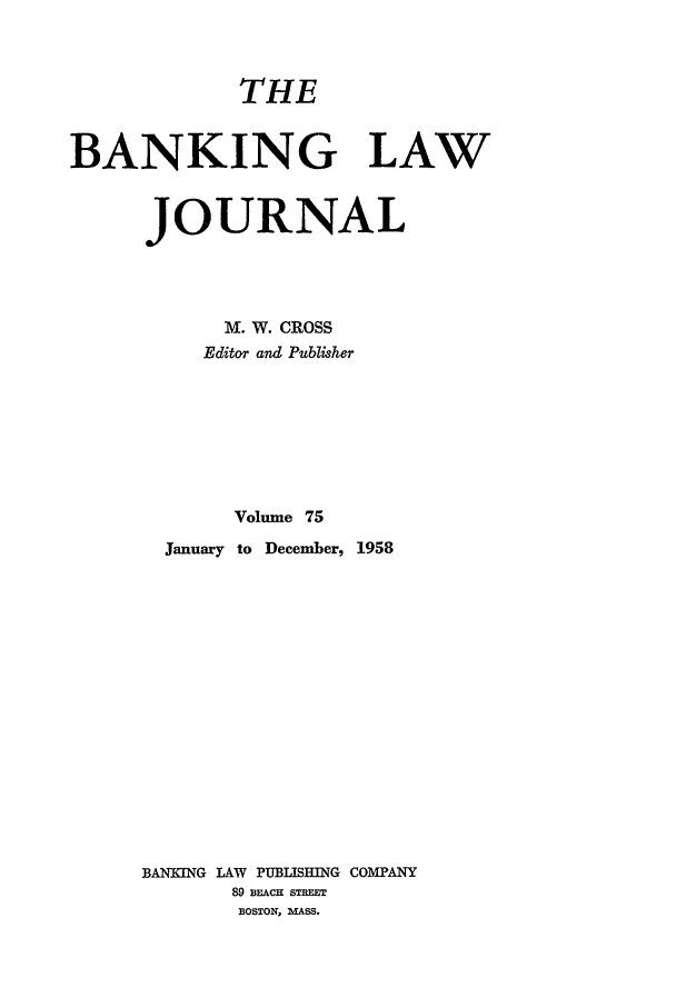handle is hein.journals/blj75 and id is 1 raw text is: THE
BANKING LAW
JOURNAL
M. W. CROSS
Editor and Publisher
Volume 75
January to December, 1958
BANEING LAW PUBLISHING COMPANY
89 BEACH STREET
BOSTON, MASS.


