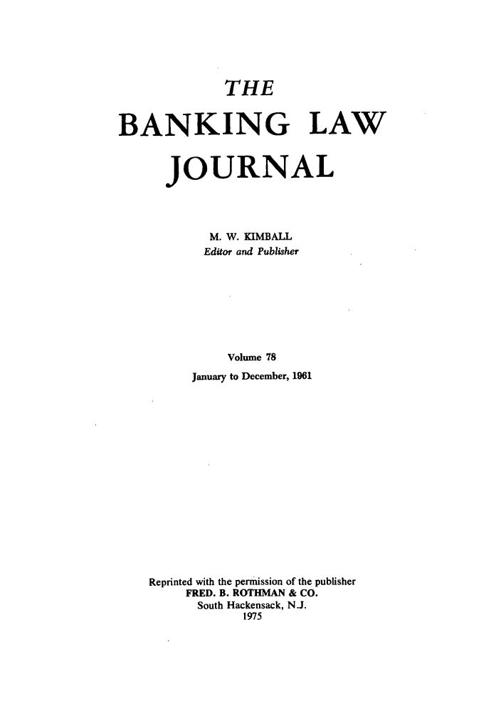 handle is hein.journals/blj78 and id is 1 raw text is: THE
BANKING LAW
JOURNAL
M. W. KIMBALL
Editor and Publisher
Volume 78
January to December, 1961

Reprinted with the permission of the publisher
FRED. B. ROTHMAN & CO.
South Hackensack, N.J.
1975


