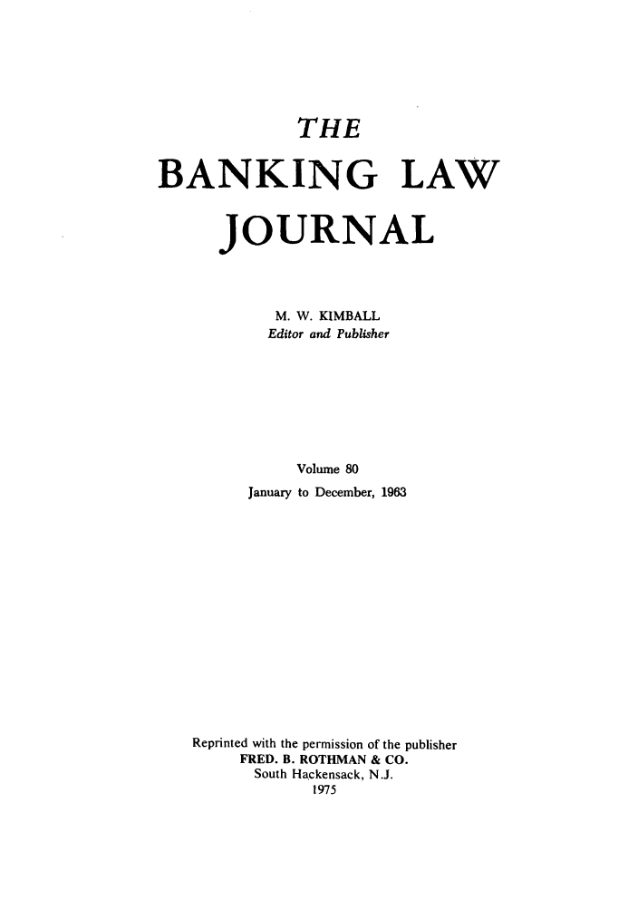 handle is hein.journals/blj80 and id is 1 raw text is: THE

BANKING LAW
JOURNAL
M. W. KIMBALL
Editor and Publisher
Volume 80
January to December, 1963

Reprinted with the permission of the publisher
FRED. B. ROTHMAN & CO.
South Hackensack, N.J.
1975



