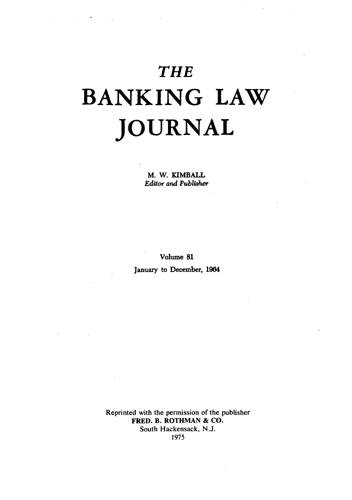handle is hein.journals/blj81 and id is 1 raw text is: THE
BANKING LAW
JOURNAL
M. W. KIMBALL
Editor and Publisher
Volume 81
January to December, 1964

Reprinted with the permission of the publisher
FRED. B. ROTHMAN & CO.
South Hackensack, N.J.
1975



