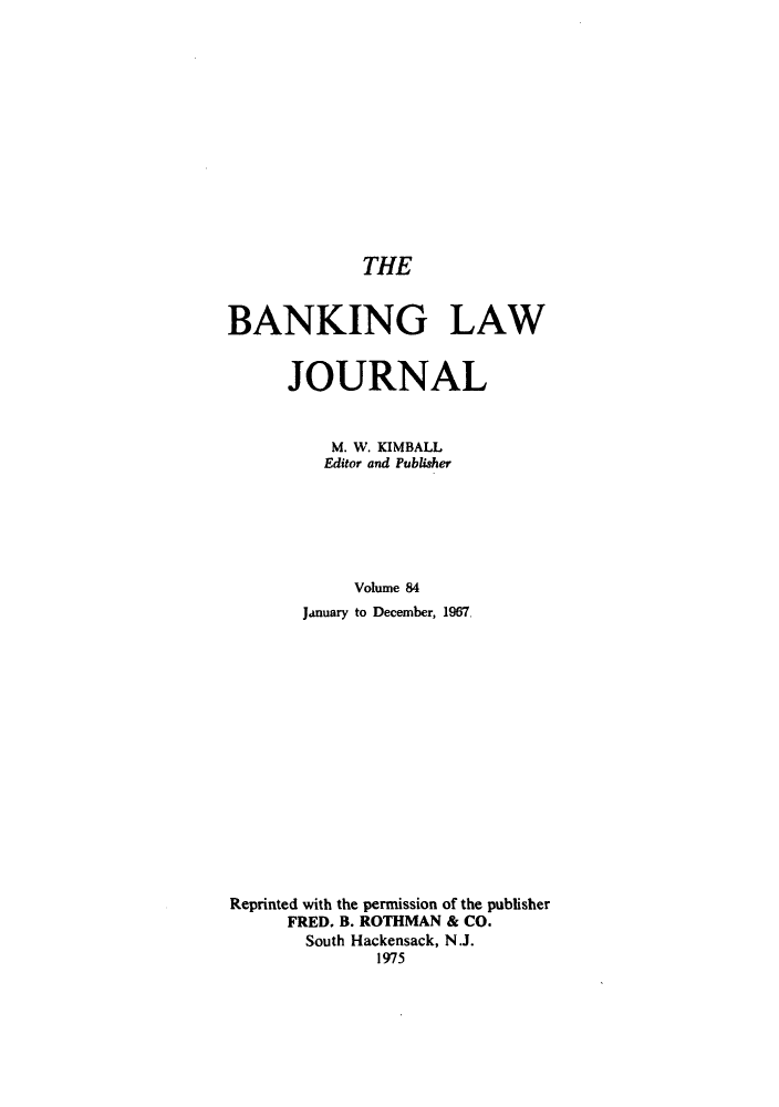handle is hein.journals/blj84 and id is 1 raw text is: THE
BANKING LAW
JOURNAL
M. W. KIMBALL
Editor and Publisher
Volume 84
January to December, 1967
Reprinted with the permission of the publisher
FRED. B. ROTHMAN & CO.
South Hackensack, N.J.
1975



