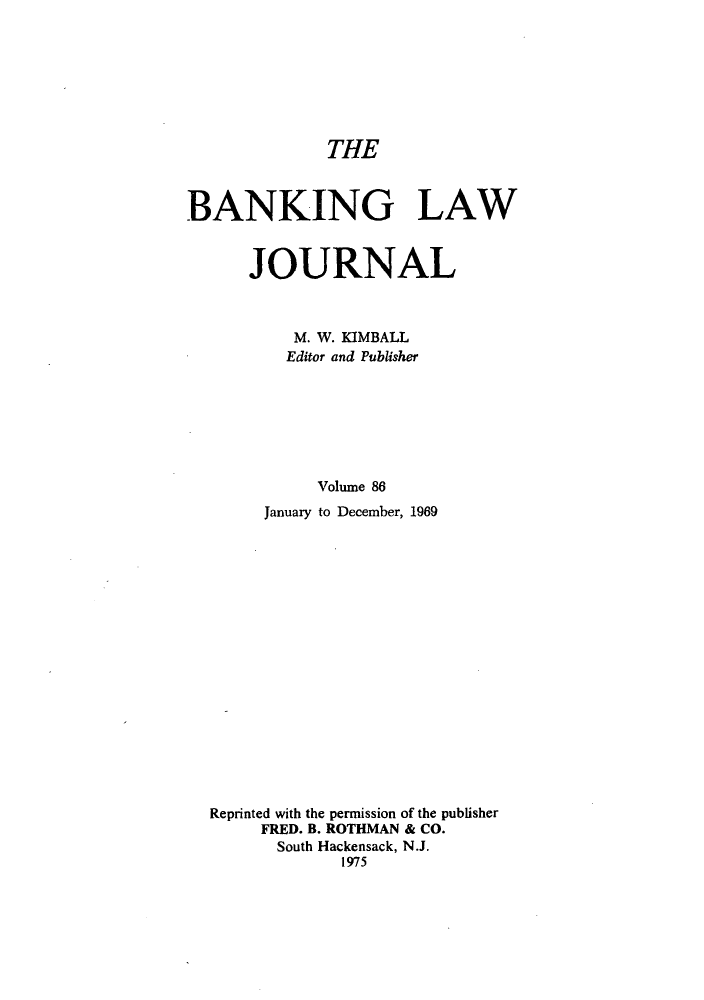 handle is hein.journals/blj86 and id is 1 raw text is: THE
BANKING LAW
JOURNAL
M. W. KIMBALL
Editor and Publisher
Volume 86
January to December, 1969
Reprinted with the permission of the publisher
FRED. B. ROTHMAN & CO.
South Hackensack, N.J.
1975


