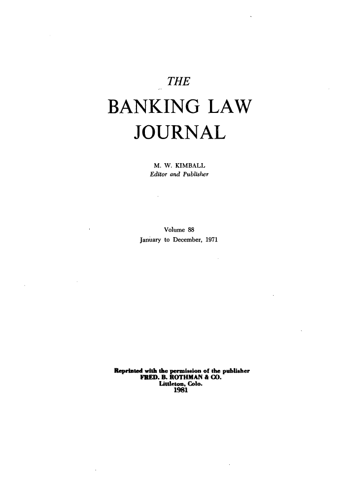 handle is hein.journals/blj88 and id is 1 raw text is: THE
BANKING LAW
JOURNAL
M. W. KIMBALL
Editor and Publisher
Volume 88
January to December, 1971
Reprinted with the permission of the publisher
FRED. B. ROTHMAN & C0.
Littleton, Colo.
1981


