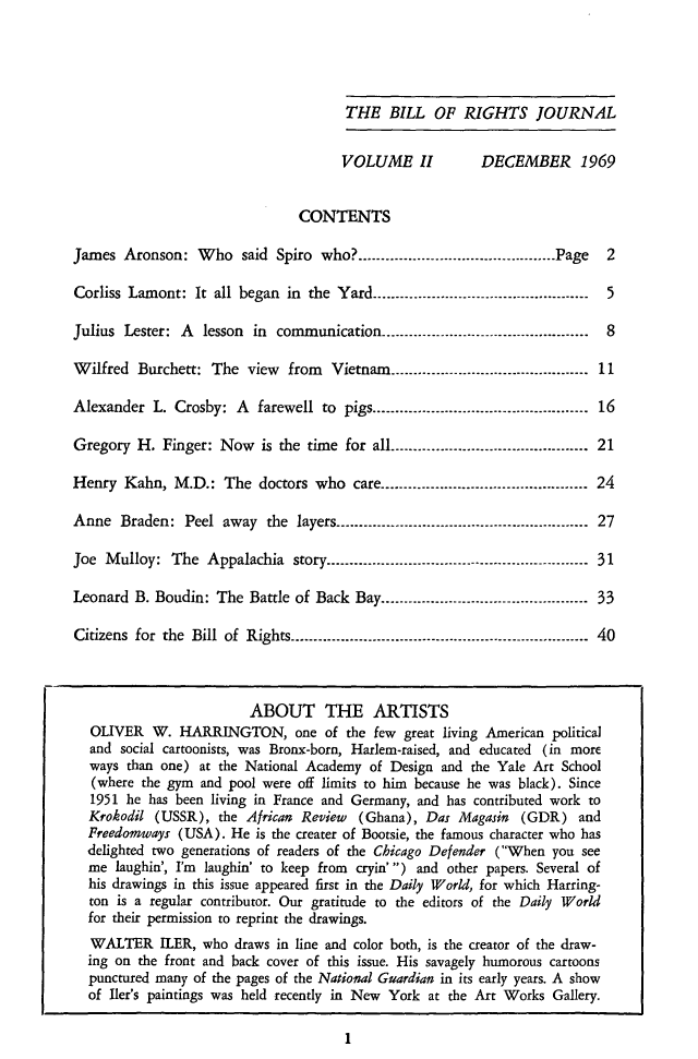 handle is hein.journals/blorij2 and id is 1 raw text is: THE BILL OF RIGHTS JOURNAL

VOLUME II

DECEMBER 1969

CONTENTS
James Aronson: Who said Spiro who?........-            ........---------------------...... Page  2
Corliss Lamont: It all began in the Yard...........................--------------------- 5
Julius Lester: A   lesson in communication............. -- ------------------ 8
Wilfred Burchett: The view     from  Vietnam    .......-   ..........----------------------  11
Alexander L. Crosby: A     farewell to pigs.....................------------------------.. .  16
Gregory H. Finger: Now is the time for all............................................ 21
Henry Kahn, M.D.: The doctors who care.............................................. 24
Anne Braden: Peel away the layers......-        .................---------------------------.... . 27
Joe Mulloy: The Appalachia story......................--------------------------......... 31
Leonard B. Boudin: The Battle of Back Bay..-.....-       ....--..-..-----------------------   33
Citizens for the Bill of Rights............................--------------------------------.. -. . 40
ABOUT THE ARTISTS
OLIVER W. HARRINGTON, one of the few great living American political
and social cartoonists, was Bronx-born, Harlem-raised, and educated (in more
ways than one) at the National Academy of Design and the Yale Art School
(where the gym and pool were off limits to him because he was black). Since
1951 he has been living in France and Germany, and has contributed work to
Krokodil (USSR), the African Review (Ghana), Das Magasin (GDR) and
Freedomways (USA). He is the creater of Bootsie, the famous character who has
delighted two generations of readers of the Chicago Defender (When you see
me laughin', I'm laughin' to keep from cryin') and other papers. Several of
his drawings in this issue appeared first in the Daily World, for which Harring-
ton is a regular contributor. Our gratitude to the editors of the Daily World
for their permission to reprint the drawings.
WALTER ILER, who draws in line and color both, is the creator of the draw-
ing on the front and back cover of this issue. His savagely humorous cartoons
punctured many of the pages of the National Guardian in its early years. A show
of Iler's paintings was held recently in New York at the Art Works Gallery.

1


