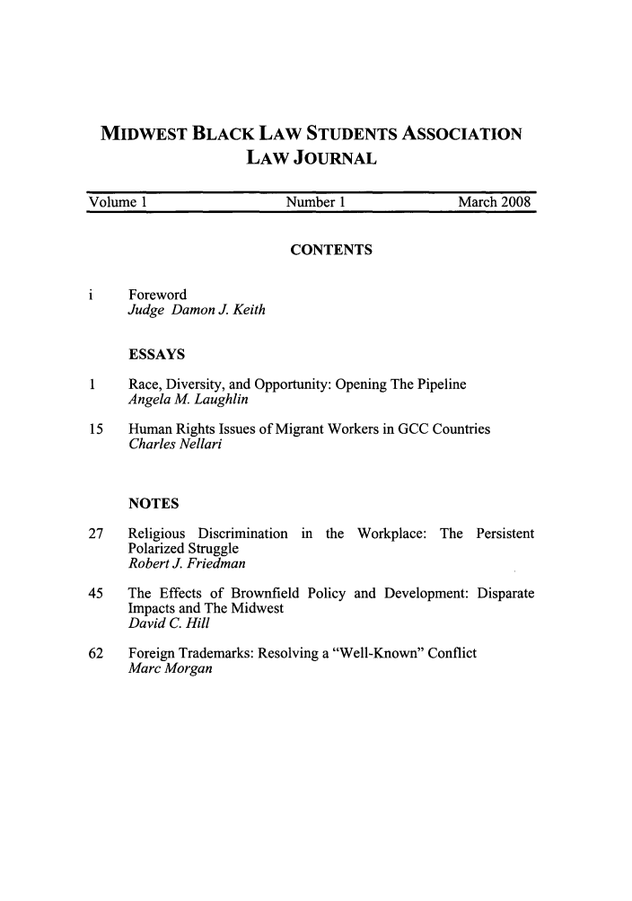 handle is hein.journals/blsa1 and id is 1 raw text is: MIDWEST BLACK LAW STUDENTS ASSOCIATION
LAW JOURNAL
Volume 1                    Number 1                 March 2008
CONTENTS
i     Foreword
Judge Damon J. Keith
ESSAYS
1    Race, Diversity, and Opportunity: Opening The Pipeline
Angela M Laughlin
15   Human Rights Issues of Migrant Workers in GCC Countries
Charles Nellari
NOTES
27    Religious Discrimination  in the Workplace: The Persistent
Polarized Struggle
Robert J. Friedman

45    The Effects of Brownfield Policy
Impacts and The Midwest
David C. Hill

and Development: Disparate

62    Foreign Trademarks: Resolving a Well-Known Conflict
Marc Morgan


