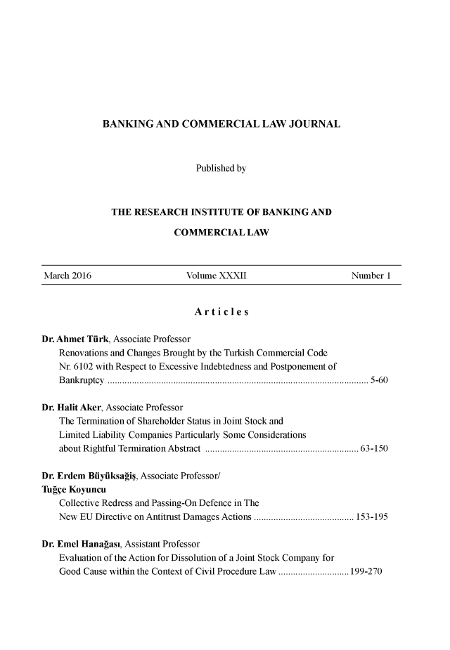 handle is hein.journals/bnkavthd32 and id is 1 raw text is: 










BANKING AND COMMERCIAL LAW JOURNAL



                   Published by



  THE RESEARCH INSTITUTE OF BANKING AND

               COMMERCIAL LAW


March 2016                    Volume XXXII                       Number 1


                                Articles

Dr. Ahmet Tirk, Associate Professor
    Renovations and Changes Brought by the Turkish Commercial Code
    Nr. 6102 with Respect to Excessive Indebtedness and Postponement of
    B an k ru p tcy   ...........................................................................................................  5 -6 0

Dr. Halit Aker, Associate Professor
    The Termination of Shareholder Status in Joint Stock and
    Limited Liability Companies Particularly Some Considerations
    about Rightful  Term ination  Abstract  ............................................................... 63-150

Dr. Erdem Biiyiiksagi$, Associate Professor/
TugVe Koyuncu
    Collective Redress and Passing-On Defence in The
    New EU Directive on Antitrust Damages Actions ......................................... 153-195

Dr. Emel Hanagasi, Assistant Professor
    Evaluation of the Action for Dissolution of a Joint Stock Company for
    Good Cause within the Context of Civil Procedure Law ............................. 199-270


