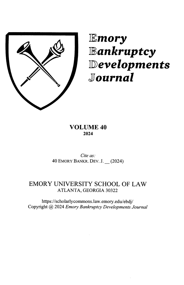 handle is hein.journals/bnkd40 and id is 1 raw text is: 










-f


Imory

Iankruptcy

Developments

Journal


            VOLUME  40
                2024


                Cite as:
       40 EMORY BANKR. DEV. J. _ (2024)



EMORY  UNIVERSITY  SCHOOL OF LAW
        ATLANTA, GEORGIA 30322

    https://scholarlycommons.law.emory.edu/ebdj/
Copyright @ 2024 Emory Bankruptcy Developments Journal


i


