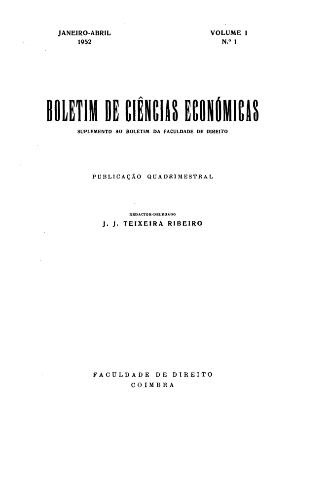 handle is hein.journals/bolcienm1 and id is 1 raw text is: 



JANEIRO-ABRIL
    1952


VOLUME I
  N.o 1


BOLETIM DE CIÊNCIAS ECONÓMICAS

      SUPLEMENTO AO BOLETIM DA FACULDADE DE DIREITO





          PUBLICAÇÃO QUADRIMESTRAL




                 RHDACTOR-DELEGADO
            J. J. TEIXEIRA RIBEIRO





















          FACULDADE DE DIREITO
                  COIMBRA


