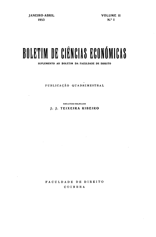 handle is hein.journals/bolcienm2 and id is 1 raw text is: 



JANEIRO-ABRIL
    1953


VOLUME il
   N.° 1


BOLETIM DE CIENCIAS ECONOMICAS

      SUPLEMENTO AO BOLETIM DA FACULDADE DE DIREITO






         PUBLICAÇÃO QUADRIMESTRAL




                 RRDACTOR-DEL(GADO
            J. J. TEIXEIRA RIBEIRO





















          FACULDADE DE DIREITO
                 COIMBRA


