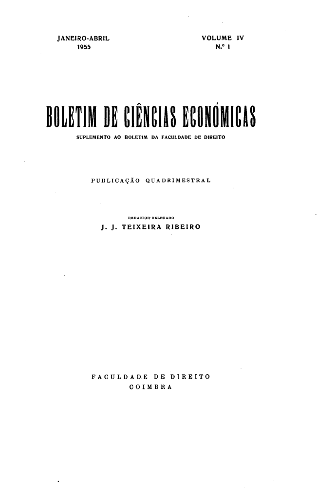 handle is hein.journals/bolcienm4 and id is 1 raw text is: 



JANEIRO-ABRIL
    1955


VOLUME IV
   N.° 1


BOLETIM DE CIENCIAS ECONOMICAS

      SUPLEMENTO AO BOLETIM DA FACULDADE DE DIREITO





         PUBLICAÇÃO QUADRIMESTRAL




                 RBDACTOR-D LEOA Do
           J. J. TEIXEIRA RIBEIRO





















         FACULDAD.E DE DIREITO
                 COIMBRA


