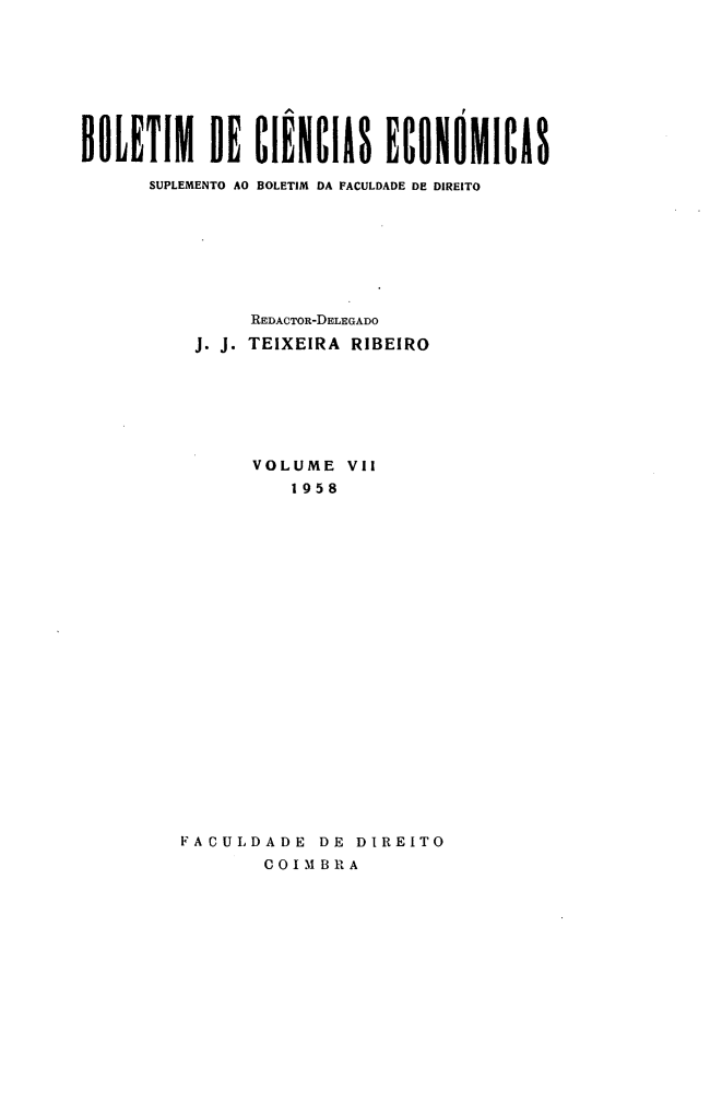 handle is hein.journals/bolcienm7 and id is 1 raw text is: 








BOLETIM DE CIENCIAS ECONOMICIS

      SUPLEMENTO AO BOLETIM DA FACULDADE DE DIREITO








               REDACTOR-DELEGADO
          J. J. TEIXEIRA RIBEIRO







               VOLUME VI[
                   1958






















         FACULDADE DE DIREITO
                COIMBRA


