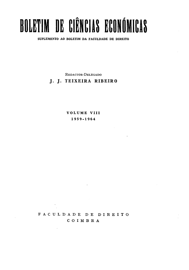 handle is hein.journals/bolcienm8 and id is 1 raw text is: 






BOLETIM DE CIÊNCIAS ECONOMICAS

      SUPLEMENTO AO BOLETIM DA FACULDADE DE DIREITO








              REDACTOR-DELEGADO
         J. J. TEIXEIRA RIBEIRO







               VOLUME VIII
               1959-1964























      FACULDADE DE DIREITO

               COIMBRA


