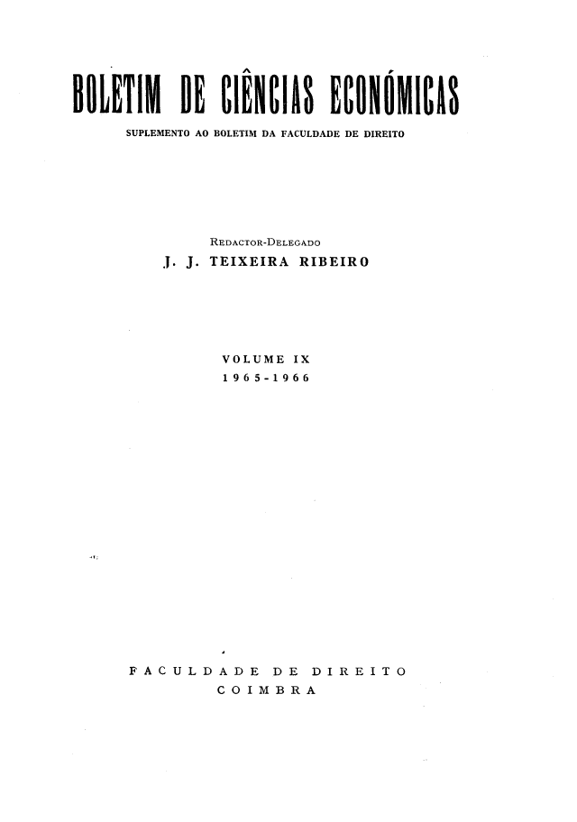 handle is hein.journals/bolcienm9 and id is 1 raw text is: 







BOLETIM DE ClENCIAS ECONOMICAS

     SUPLEMENTO AO BOLETIM DA FACULDADE DE DIREITO








              REDACTOR-DELEGADO
         .1. J. TEIXEIRA RIBEIRO







               VOLUME IX
               1965-1966
























      FACULDADE DE DIREITO
               COIMBRA


