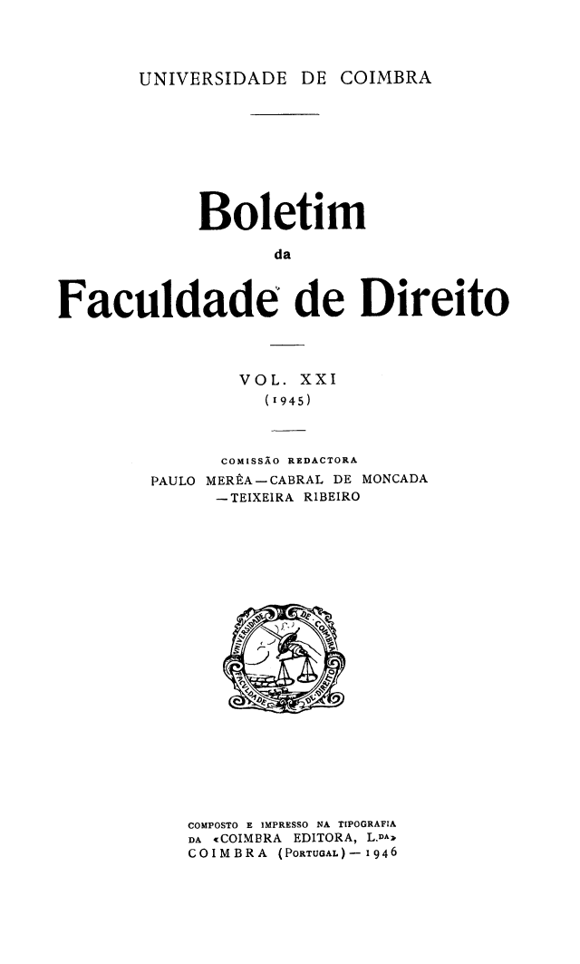handle is hein.journals/boltfdiuc21 and id is 1 raw text is: 



UNIVERSIDADE DE


             Boletim

                    da



Faculdade de Direito


        VOL. XXI
           (1945)



      COMISSAO REDACTORA
PAULO MERtA-CABRAL DE MONCADA
      -TEIXEIRA RIBEIRO


COMPOSTO E IMPRESSO NA TIPOGRAFIA
DA tCOIMBRA EDITORA, L.DAA
COIMBRA (PORTUAL)-1 1946


COIMBRA


