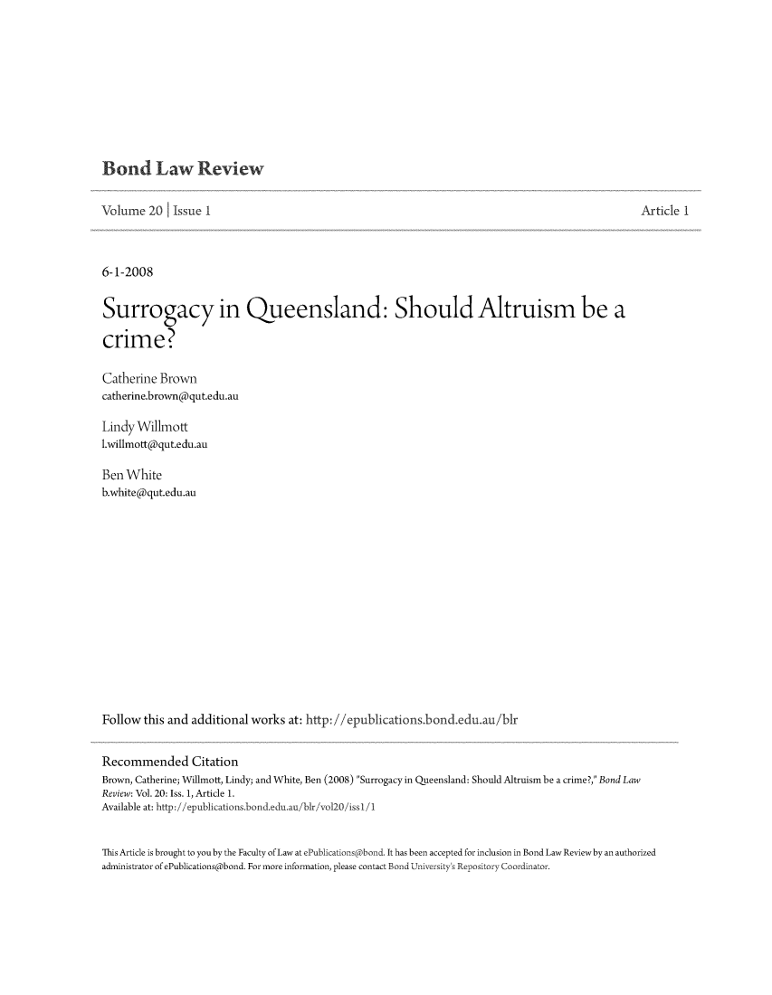 handle is hein.journals/bondlr20 and id is 1 raw text is: Bond Law Review

Volume 20     Issue I                                                                                   Article 1
6-1-2008
Surrogacy in Queensland: Should Altruism be a
crime?
Catherine Brown
catherine.brown@qut.edu.au
Lindy Willmott
1.willmott@qut.edu.au
Ben White
b.white@qut.edu.au
Follow this and additional works at: http: //epublications.bond.edu.au/b1r
Recommended Citation
Brown, Catherine; Willmott, Lindy; and White, Ben (2008) Surrogacy in Queensland: Should Altruism be a crime?, Bond Law
Review: Vol. 20: Iss. 1, Article 1.
Available at: http://epublications.bond.edu.au/bir/vol20/issl/i
This Article is brought to you by the Faculty of Law at ePublications bond. It has been accepted for inclusion in Bond Law Reviewby an authorized
administrator of ePublications@bond. For more information, please contact Bond University's Repository Coordinator.


