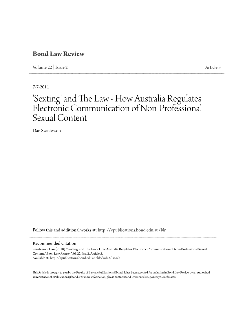 handle is hein.journals/bondlr22 and id is 152 raw text is: Bond Law Review

Volume 22     Issue 2                                                                                   Article 3
7-7-2011
'Sexting' and The Law - How Australia Regulates
Electronic Communication ofNon-Professional
Sexual Content
Dan Svantesson
Follow this and additional works at: http://epublications.bond.edu.au/blr
Recommended Citation
Svantesson, Dan (2010) 'Sexting' and The Law - HowAustralia Regulates Electronic Communication of Non-Professional Sexual
Content, Bond Law Review: Vol. 22: Iss. 2, Article 3.
Available at: http://epublications.bond.edu.au/blr/vol22/iss2/3
This Article is brought to you by the Faculty of Law at ePublications(abond. It has been accepted for inclusion in Bond Law Reviewby an authorized
administrator of ePublications@bond. For more information, please contact Bond University's Repository Coordinator.


