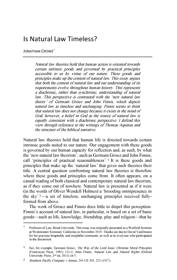 handle is hein.journals/bondlr33 and id is 1 raw text is: Is Natural Law Timeless?
JONATHAN CROWE*
Natural law theories hold that human action is oriented towards
certain intrinsic goods and governed by practical principles
accessible to us by virtue of our nature. These goods and
principles make up the content ofnatural law This essay argues
that both the content ofnatural law and our understanding ofits
requirements evolve throughout human history. This represents
a diachronic, rather than synchronic, understanding of natural
law. This perspective is contrasted with the 'new natural law
theory' of Germain Grisez and John Finnis, which depicts
natural law as timeless and unchanging. Finnis seems to think
that natural law does not change because it exists in the mind of
God; however, a belief in God as the source of natural law is
equally consistent with a diachronic perspective. I defend this
view through reference to the writings of Thomas Aquinas and
the structure of the biblical narrative.
Natural law theories hold that human life is directed towards certain
intrinsic goods suited to our nature. Our engagement with these goods
is governed by our human capacity for reflection and, as such, by what
the 'new natural law theorists', such as Germain Grisez and John Finnis,
call 'principles of practical reasonableness'.1 It is these goods and
principles that make up the 'natural law' that gives such theories their
title. A central question confronting natural law theories is therefore
where these goods and principles come from. It often appears, on a
casual reading of both classical and contemporary natural law theorists,
as if they come out of nowhere. Natural law is presented as if it were
(in the words of Oliver Wendell Holmes) a 'brooding omnipresence in
the sky' 2-a set of timeless, unchanging principles received fully-
formed from above.
The work of Grisez and Finnis does little to dispel this perception.
Finnis's account of natural law, in particular, is based on a set of basic
goods-such as life, knowledge, friendship, play and religion-that he
* Professor of Law, Bond University. This essay was originally presented as a Warfield Seminar
at Westminster Seminary California in November 2019. Thanks are due to David VanDrunen
for his gracious hospitality and insightful comments, as well as to everyone who participated
in the discussion.
1  See, for example, Germain Grisez, The Way of the Lord Jesus: Christian Moral Principles
(Franciscan Press, 1983) 121-2; John Finnis, Natural Law and Natural Rights (Oxford
University Press, 2nd ed, 2011) ch 5.
2  Southern Pacific Company vJensen, 244 US 205, 222 (1917).


