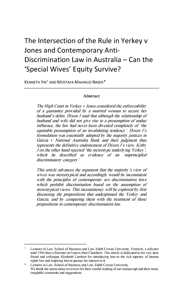 handle is hein.journals/bondlr34 and id is 1 raw text is: 







The Intersection of the Rule in Yerkey v

Jones and Contemporary Anti-

Discrimination Law in Australia - Can the

'Special Wives' Equity Survive?

KENNETH  YIN* AND MOSTAFA  MAHMUD NASER*


                                Abstract

       The High Courtin  Yerkey v Jones considered the enforceability
       of a guarantee provided by  a married woman   to secure her
       husband's debts. Dixon J said that although the relationship of
       husband and  wife did not give rise to a presumption of undue
       influence, the law had never been divested completely of 'the
       equitable presumption of an invalidating tendency' Dixon J's
       formulation was essentially adopted by the majority justices in
       Garcia v  National Australia Bank  and their judgment  thus
       represents the definitive endorsement of Dixon J's view Kirby
       Jon the other hand rejected 'the stereotype underlying Yerkey,
       which   he  described  as  evidence   of  an   'unprincipled
       discriminatory category'

       This article advances the argument that the majority's view of
       wives was stereotypical and accordingly would be inconsistent
       with the principles of contemporary sex discrimination laws
       which  prohibit discrimination based on  the assumption  of
       stereotypical views. This inconsistency will be explored by first
       discussing the propositions that underpinned the Yerkey and
       Garcia, and by comparing  them  with the treatment of those
       propositions in contemporaiy discrimination law









   Lecturer in Law, School of Business and Law, Edith Cowan University. Formerly a solicitor
   until 1996 then a Barrister at Francis Burt Chambers. This article is dedicated to his very dear
   friend and colleague Elisabeth Lambert for introducing him to the rich tapestry of human
   rights law and inspiring him to pursue his interest in it.
   Lecturer in Law, School of Business and Law, Edith Cowan University.
   We thank the anonymous reviewers for their careful reading of our manuscript and their many
   insightful comments and suggestions.


