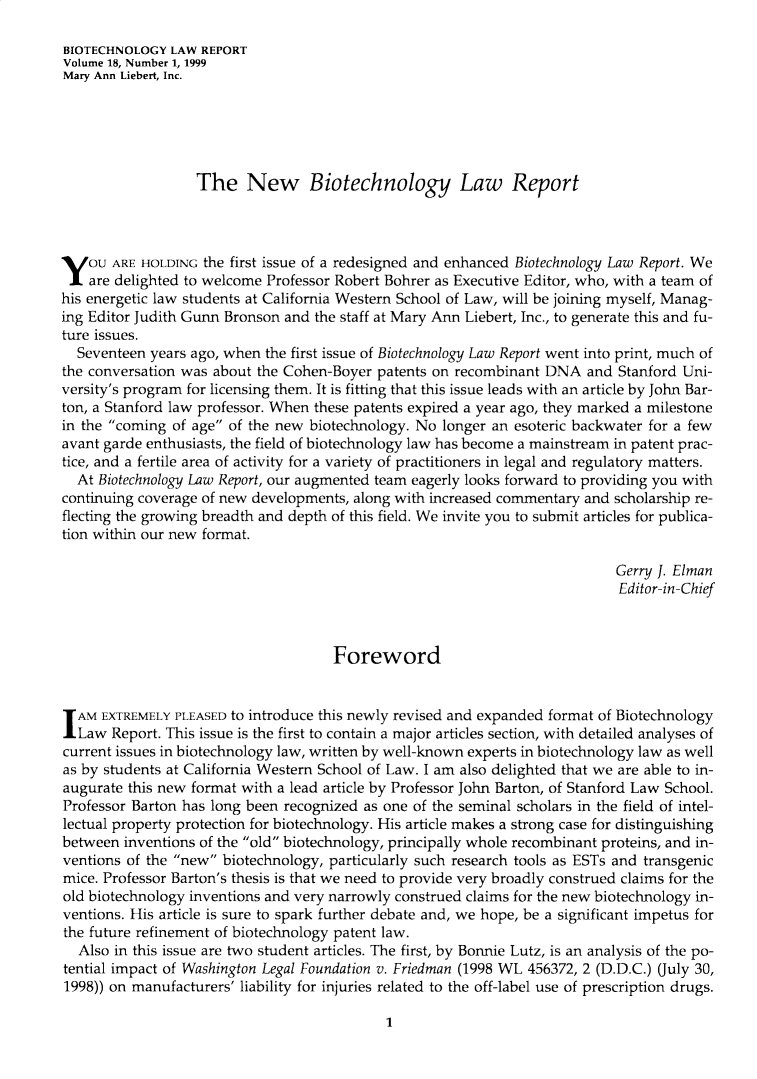 handle is hein.journals/bothnl18 and id is 1 raw text is: 

BIOTECHNOLOGY  LAW REPORT
Volume 18, Number 1, 1999
Mary Ann Liebert, Inc.






                  The New Biotechnology Law Report





You ARE HOLDING the first  issue of a redesigned and enhanced Biotechnology Law Report. We
    are delighted to welcome Professor Robert Bohrer as Executive Editor, who, with a team of
his energetic law students at California Western School of Law, will be joining myself, Manag-
ing Editor Judith Gunn Bronson and the staff at Mary Ann Liebert, Inc., to generate this and fu-
ture issues.
  Seventeen years ago, when the first issue of Biotechnology Law Report went into print, much of
the conversation was about the Cohen-Boyer patents on recombinant DNA   and Stanford Uni-
versity's program for licensing them. It is fitting that this issue leads with an article by John Bar-
ton, a Stanford law professor. When these patents expired a year ago, they marked a milestone
in the coming of age of the new biotechnology. No longer an esoteric backwater for a few
avant garde enthusiasts, the field of biotechnology law has become a mainstream in patent prac-
tice, and a fertile area of activity for a variety of practitioners in legal and regulatory matters.
  At Biotechnology Law Report, our augmented team eagerly looks forward to providing you with
continuing coverage of new developments, along with increased commentary and scholarship re-
flecting the growing breadth and depth of this field. We invite you to submit articles for publica-
tion within our new format.

                                                                            Gerry J. Elman
                                                                            Editor-in-Chief



                                     Foreword



I AM EXTREMELY  PLEASED to introduce this newly revised and expanded format of Biotechnology
  Law  Report. This issue is the first to contain a major articles section, with detailed analyses of
current issues in biotechnology law, written by well-known experts in biotechnology law as well
as by students at California Western School of Law. I am also delighted that we are able to in-
augurate this new format with a lead article by Professor John Barton, of Stanford Law School.
Professor Barton has long been recognized as one of the seminal scholars in the field of intel-
lectual property protection for biotechnology. His article makes a strong case for distinguishing
between  inventions of the old biotechnology, principally whole recombinant proteins, and in-
ventions of the new biotechnology, particularly such research tools as ESTs and transgenic
mice. Professor Barton's thesis is that we need to provide very broadly construed claims for the
old biotechnology inventions and very narrowly construed claims for the new biotechnology in-
ventions. His article is sure to spark further debate and, we hope, be a significant impetus for
the future refinement of biotechnology patent law.
  Also in this issue are two student articles. The first, by Bonnie Lutz, is an analysis of the po-
tential impact of Washington Legal Foundation v. Friedman (1998 WL 456372, 2 (D.D.C.) (July 30,
1998)) on manufacturers' liability for injuries related to the off-label use of prescription drugs.


1


