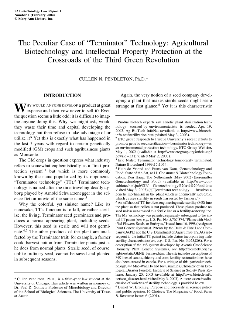 handle is hein.journals/bothnl23 and id is 1 raw text is: 

23 Biotechnology Law Report 1
Number 1 (February 2004)
© Mary Ann Liebert, Inc.





  The Peculiar Case of Terminator Technology: Agricultural

     Biotechnology and Intellectual Property Protection at the

                  Crossroads of the Third Green Revolution




                                   CULLEN N. PENDLETON, Ph.D.*


                INTRODUCTION



W HY WOULD ANYONE DEVELOP a product at great
       expense  and then vow  never  to sell it? Even
the question seems a little odd: it is difficult to imag-
ine anyone  doing  this. Why, we  might  ask, would
they  waste  their time and  capital developing  the
technology  but then refuse to take advantage  of or
utilize it? Yet this is exactly what has happened in
the last 5 years with  regard to certain genetically
modified  (GM)   crops and such  agribusiness giants
as Monsanto.
   The GM   crops in question express what  industry
refers to somewhat  euphemistically  as a trait pro-
tection  system'  but  which  is  more  commonly
known   by the name   popularized by  its opponents:
Terminator   technology  (TT).2  Terminator  tech-
nology  is named  after the time-traveling deadly cy-
borg played  by Arnold  Schwarzenegger in the sci-
ence fiction movie  of the same  name.3
   Why   the colorful, yet  sinister name?  Like  its
namesake,   TT's function is to kill, or rather steril-
ize, the living. Terminator seed germinates and pro-
duces  a normal-appearing   plant, including  seeds.
However,   this seed is sterile and will not germi-
nate.45 The  other  products of the  plant are unaf-
fected by the Terminator trait: for example, a farmer
could harvest cotton from  Terminator  plants just as
he does from  normal  plants. Sterile seed, of course,
unlike ordinary  seed, cannot be  saved and  planted
in subsequent  seasons.




* Cullen Pendleton, Ph.D., is a third-year law student at the
University of Chicago. This article was written in memory of
Dr. Paul D. Gottlieb, Professor of Microbiology and Director
of the School of Biological Sciences, The University of Texas
at Austin.


   Again, the very notion of a seed company   devel-
oping  a plant that makes  sterile seeds might seem
strange  at first glance.6 Yet it is this characteristic



1 Purdue biotech experts say genetic plant sterilization tech-
nology-scorned by environmentalists-is needed, Apr. 19,
2002, Ag BioTech InfoNet (available at http://www.biotech-
info.net/sterilization.html; visited May 3, 2003).
2 ETC group responds to Purdue University's recent efforts to
promote genetic seed sterilization-Terminator technology-as
an environmental protection technology, ETC Group Website,
May  1, 2002 (available at http://www.etcgroup.org/article.asp?
newsid=331; visited May 2, 2003).
3 Eric Niiler: Terminator technology temporarily terminated.
Nature Biotechnol 1999;17:1054.
4 Huib de Vriend and Frans van Dam, Genetechnology and
Food: State of the Art, at 11, Consumer & Biotechnology Foun-
dation, Den Haag, The Netherlands (May 2002) (hereinafter
Genetechnology and  Food) (available at http://www.con-
subiotech.nl/pub/ZIP/ Genetechnology%20ftd%20food.doc;
visited May 3, 2003) ([T]erminator technology . .. involves a
genetic mechanism in the plant which is chemically inducible,
which causes sterility in seeds harvested by farmers.)
s An offshoot of TT involves engineering male sterility (MS) into
the plant so that pollen is not produced. These plants produce no
seed unless out-crossed to a fertile line or a fertility-restoring line.
The MS technology was patented separately subsequent to the ini-
tial TT patent (see, e.g., U.S. Pat. No. 5,767,374, Plants with Mod-
ified Flowers, Seeds, or Embryos, issued June 16, 1998 (Assignee:
Plant Genetic Systems)). Patents by the Delta & Pine Land Com-
pany (D&PL) and the U.S. Department of Agriculture (USDA) sub-
sequent to the initial TT patent include claims incorporating male
sterility characteristics (see, e.g., U.S. Pat. No. 5,925,808). For a
description of the MS system developed by Aventis CropScience
(formerly Plant Genetic Systems), see http://biosafety.org.by/
agbios/static/GENEbarnase.html. The site includes descriptions of
MS lines of canola, chicory, and corn; fertility-restorationlines have
also been created in canola. For a critique of this particular tech-
nology, see Mae-Wan Ho and Joe Cummins, Chronicle of an Eco-
logical Disaster Foretold, Institute of Science in Society Press Re-
lease, January 20, 2003 (available at http://www.biotech-info.
net/eco_disaster.html;visited May 3, 2003). A more extensive dis-
cussion of varieties of sterility technology is provided below.
6 Daniel W. Bromley, Purpose and necessity in science policy
and public opinion, 16 Choices: The Magazine of Food, Farm
& Resource Issues 6 (2001).


1


