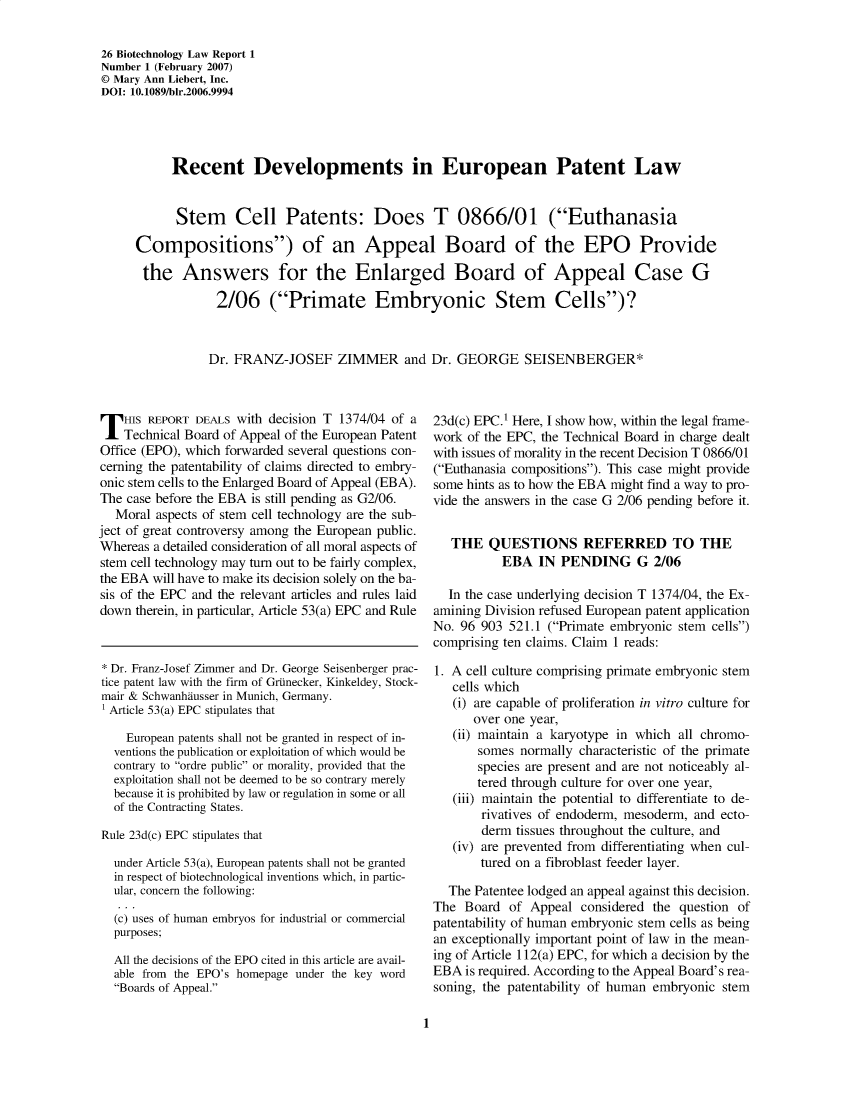 handle is hein.journals/bothnl26 and id is 1 raw text is: 26 Biotechnology Law Report 1
Number 1 (February 2007)
© Mary Ann Liebert, Inc.
DOI: 10.1089/bir.2006.9994
Recent Developments in European Patent Law
Stem Cell Patents: Does T 0866/01 (Euthanasia
Compositions) of an Appeal Board of the EPO Provide
the Answers for the Enlarged Board of Appeal Case G
2/06 (Primate Embryonic Stem Cells)?
Dr. FRANZ-JOSEF ZIMMER and Dr. GEORGE SEISENBERGER*

T HIS REPORT DEALS with decision T 1374/04 of a
Technical Board of Appeal of the European Patent
Office (EPO), which forwarded several questions con-
cerning the patentability of claims directed to embry-
onic stem cells to the Enlarged Board of Appeal (EBA).
The case before the EBA is still pending as G2/06.
Moral aspects of stem cell technology are the sub-
ject of great controversy among the European public.
Whereas a detailed consideration of all moral aspects of
stem cell technology may turn out to be fairly complex,
the EBA will have to make its decision solely on the ba-
sis of the EPC and the relevant articles and rules laid
down therein, in particular, Article 53(a) EPC and Rule
* Dr. Franz-Josef Zimmer and Dr. George Seisenberger prac-
tice patent law with the firm of GrUnecker, Kinkeldey, Stock-
mair & Schwanhausser in Munich, Germany.
Article 53(a) EPC stipulates that
European patents shall not be granted in respect of in-
ventions the publication or exploitation of which would be
contrary to ordre public or morality, provided that the
exploitation shall not be deemed to be so contrary merely
because it is prohibited by law or regulation in some or all
of the Contracting States.
Rule 23d(c) EPC stipulates that
under Article 53(a), European patents shall not be granted
in respect of biotechnological inventions which, in partic-
ular, concern the following:
(c) uses of human embryos for industrial or commercial
purposes;
All the decisions of the EPO cited in this article are avail-
able from the EPO's homepage under the key word
Boards of Appeal.

23d(c) EPC.1 Here, I show how, within the legal frame-
work of the EPC, the Technical Board in charge dealt
with issues of morality in the recent Decision T 0866/01
(Euthanasia compositions). This case might provide
some hints as to how the EBA might find a way to pro-
vide the answers in the case G 2/06 pending before it.
THE QUESTIONS REFERRED TO THE
EBA IN PENDING G 2/06
In the case underlying decision T 1374/04, the Ex-
amining Division refused European patent application
No. 96 903 521.1 (Primate embryonic stem cells)
comprising ten claims. Claim 1 reads:
1. A cell culture comprising primate embryonic stem
cells which
(i) are capable of proliferation in vitro culture for
over one year,
(ii) maintain a karyotype in which all chromo-
somes normally characteristic of the primate
species are present and are not noticeably al-
tered through culture for over one year,
(iii) maintain the potential to differentiate to de-
rivatives of endoderm, mesoderm, and ecto-
derm tissues throughout the culture, and
(iv) are prevented from differentiating when cul-
tured on a fibroblast feeder layer.
The Patentee lodged an appeal against this decision.
The Board of Appeal considered the question of
patentability of human embryonic stem cells as being
an exceptionally important point of law in the mean-
ing of Article 112(a) EPC, for which a decision by the
EBA is required. According to the Appeal Board's rea-
soning, the patentability of human embryonic stem

1


