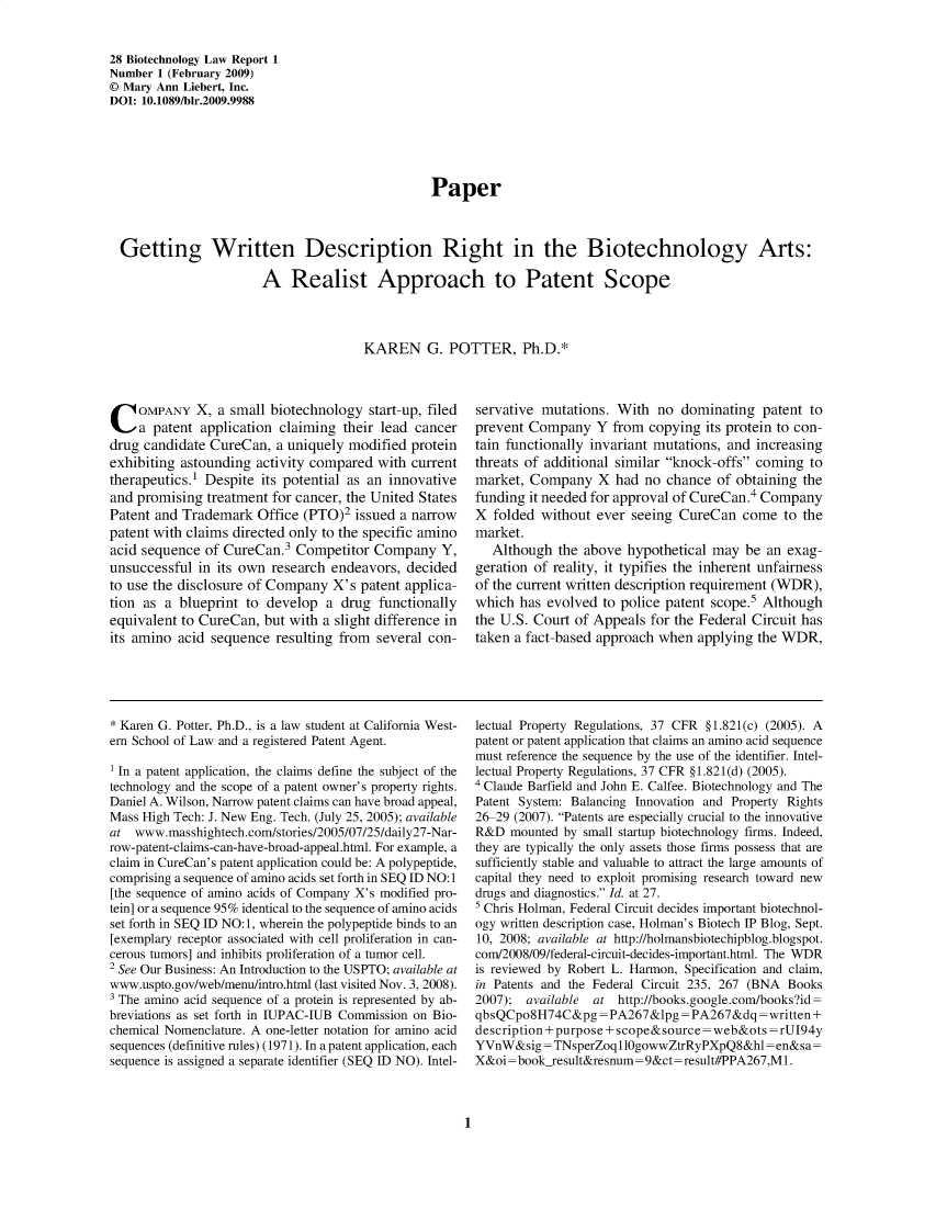 handle is hein.journals/bothnl28 and id is 1 raw text is: 28 Biotechnology Law Report 1
Number 1 (February 2009)
© Mary Ann Liebert, Inc.
DOI: 10.1089/bir.2009.9988
Paper
Getting Written Description Right in the Biotechnology Arts:
A Realist Approach to Patent Scope
KAREN G. POTTER, Ph.D.*

C OMPANY X, a small biotechnology start-up, filed
a patent application claiming their lead cancer
drug candidate CureCan, a uniquely modified protein
exhibiting astounding activity compared with current
therapeutics.1 Despite its potential as an innovative
and promising treatment for cancer, the United States
Patent and Trademark Office (PTO)2 issued a narrow
patent with claims directed only to the specific amino
acid sequence of CureCan.3 Competitor Company Y,
unsuccessful in its own research endeavors, decided
to use the disclosure of Company X's patent applica-
tion as a blueprint to develop a drug functionally
equivalent to CureCan, but with a slight difference in
its amino acid sequence resulting from several con-

servative mutations. With no dominating patent to
prevent Company Y from copying its protein to con-
tain functionally invariant mutations, and increasing
threats of additional similar knock-offs coming to
market, Company X had no chance of obtaining the
funding it needed for approval of CureCan.4 Company
X folded without ever seeing CureCan come to the
market.
Although the above hypothetical may be an exag-
geration of reality, it typifies the inherent unfairness
of the current written description requirement (WDR),
which has evolved to police patent scope.5 Although
the U.S. Court of Appeals for the Federal Circuit has
taken a fact-based approach when applying the WDR,

* Karen G. Potter, Ph.D., is a law student at California West-
ern School of Law and a registered Patent Agent.
1 In a patent application, the claims define the subject of the
technology and the scope of a patent owner's property rights.
Daniel A. Wilson, Narrow patent claims can have broad appeal,
Mass High Tech: J. New Eng. Tech. (July 25, 2005); available
at www.masshightech.com/stories/2005/07/25/daily27-Nar-
row-patent-claims-can-have-broad-appeal.html. For example, a
claim in CureCan's patent application could be: A polypeptide,
comprising a sequence of amino acids set forth in SEQ ID NO:1
[the sequence of amino acids of Company X's modified pro-
tein] or a sequence 95% identical to the sequence of amino acids
set forth in SEQ ID NO: 1, wherein the polypeptide binds to an
[exemplary receptor associated with cell proliferation in can-
cerous tumors] and inhibits proliferation of a tumor cell.
2 See Our Business: An Introduction to the USPTO; available at
www.uspto.gov/web/menu/intro.html (last visited Nov. 3, 2008).
3 The amino acid sequence of a protein is represented by ab-
breviations as set forth in IUPAC-IUB Commission on Bio-
chemical Nomenclature. A one-letter notation for amino acid
sequences (definitive rules) (1971). In a patent application, each
sequence is assigned a separate identifier (SEQ ID NO). Intel-

lectual Property Regulations, 37 CFR §1.821(c) (2005). A
patent or patent application that claims an amino acid sequence
must reference the sequence by the use of the identifier. Intel-
lectual Property Regulations, 37 CFR §1.821(d) (2005).
' Claude Barfield and John E. Calfee. Biotechnology and The
Patent System: Balancing Innovation and Property Rights
26-29 (2007). Patents are especially crucial to the innovative
R&D mounted by small startup biotechnology firms. Indeed,
they are typically the only assets those firms possess that are
sufficiently stable and valuable to attract the large amounts of
capital they need to exploit promising research toward new
drugs and diagnostics. Id. at 27.
5 Chris Holman, Federal Circuit decides important biotechnol-
ogy written description case, Holman's Biotech IP Blog, Sept.
10, 2008; available at http://holmansbiotechipblog.blogspot.
com/2008/09/federal-circuit-decides-important.html. The WDR
is reviewed by Robert L. Harmon, Specification and claim,
in Patents and the Federal Circuit 235, 267 (BNA Books
2007); available at http://books.google.com/booksid=
qbsQCpo8H74C&pg=PA267&lpg=PA267&dq=written+
description +purpose+ scope&source=web&ots =rUI94y
YVnW&sig = TNsperZoq110gowwZtrRyPXpQ8&hl=en&sa=
X&oi=bookresult&resnum=9&ct=result#PPA267,M1.

1


