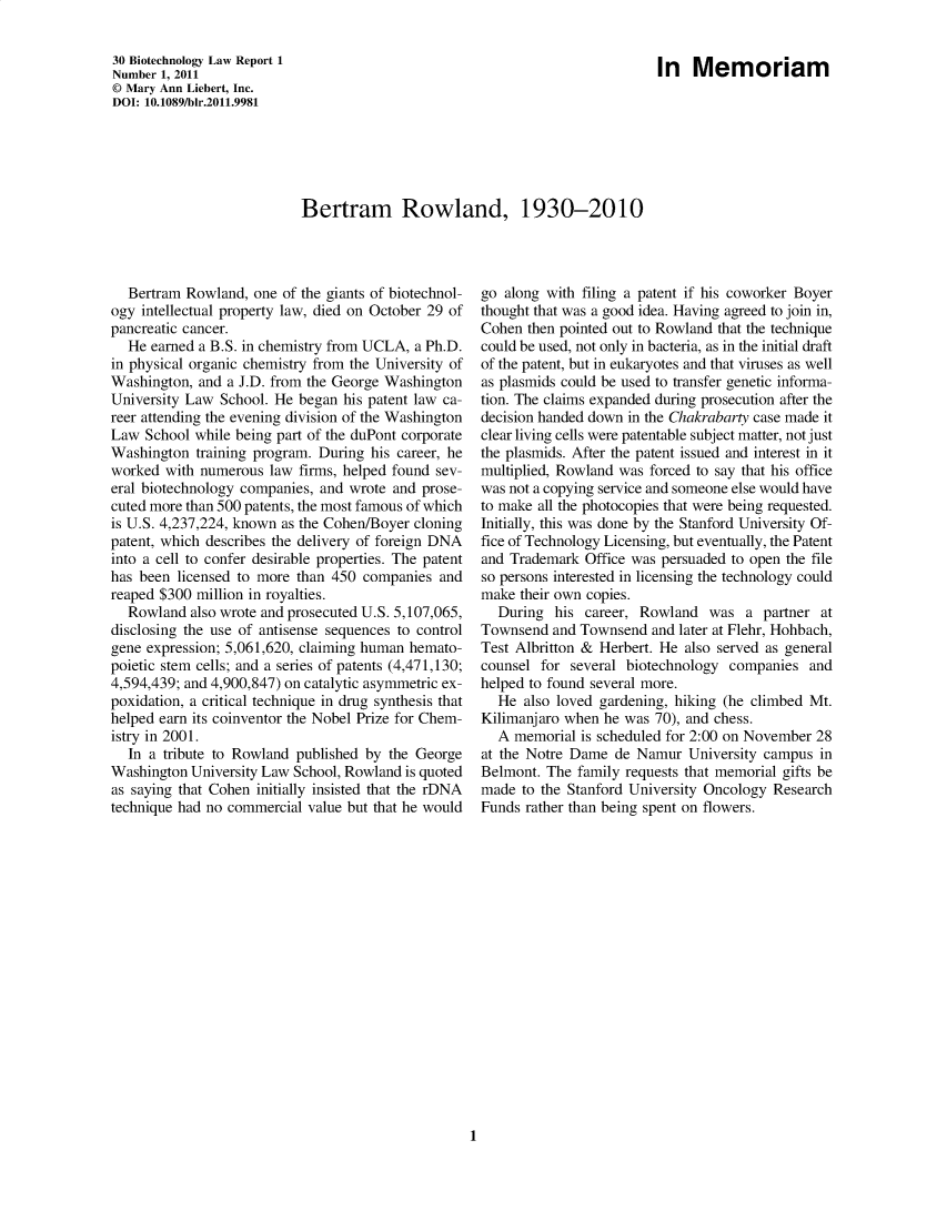 handle is hein.journals/bothnl30 and id is 1 raw text is: Bertram Rowland, 1930-2010

Bertram Rowland, one of the giants of biotechnol-
ogy intellectual property law, died on October 29 of
pancreatic cancer.
He earned a B.S. in chemistry from UCLA, a Ph.D.
in physical organic chemistry from the University of
Washington, and a J.D. from the George Washington
University Law School. He began his patent law ca-
reer attending the evening division of the Washington
Law School while being part of the duPont corporate
Washington training program. During his career, he
worked with numerous law firms, helped found sev-
eral biotechnology companies, and wrote and prose-
cuted more than 500 patents, the most famous of which
is U.S. 4,237,224, known as the Cohen/Boyer cloning
patent, which describes the delivery of foreign DNA
into a cell to confer desirable properties. The patent
has been licensed to more than 450 companies and
reaped $300 million in royalties.
Rowland also wrote and prosecuted U.S. 5,107,065,
disclosing the use of antisense sequences to control
gene expression; 5,061,620, claiming human hemato-
poietic stem cells; and a series of patents (4,471,130;
4,594,439; and 4,900,847) on catalytic asymmetric ex-
poxidation, a critical technique in drug synthesis that
helped earn its coinventor the Nobel Prize for Chem-
istry in 2001.
In a tribute to Rowland published by the George
Washington University Law School, Rowland is quoted
as saying that Cohen initially insisted that the rDNA
technique had no commercial value but that he would

go along with filing a patent if his coworker Boyer
thought that was a good idea. Having agreed to join in,
Cohen then pointed out to Rowland that the technique
could be used, not only in bacteria, as in the initial draft
of the patent, but in eukaryotes and that viruses as well
as plasmids could be used to transfer genetic informa-
tion. The claims expanded during prosecution after the
decision handed down in the Chakrabarty case made it
clear living cells were patentable subject matter, not just
the plasmids. After the patent issued and interest in it
multiplied, Rowland was forced to say that his office
was not a copying service and someone else would have
to make all the photocopies that were being requested.
Initially, this was done by the Stanford University Of-
fice of Technology Licensing, but eventually, the Patent
and Trademark Office was persuaded to open the file
so persons interested in licensing the technology could
make their own copies.
During his career, Rowland was a partner at
Townsend and Townsend and later at Flehr, Hohbach,
Test Albritton & Herbert. He also served as general
counsel for several biotechnology companies and
helped to found several more.
He also loved gardening, hiking (he climbed Mt.
Kilimanjaro when he was 70), and chess.
A memorial is scheduled for 2:00 on November 28
at the Notre Dame de Namur University campus in
Belmont. The family requests that memorial gifts be
made to the Stanford University Oncology Research
Funds rather than being spent on flowers.

1

30 Biotechnology Law Report 1
Number 1, 2011
© Mary Ann Liebert, Inc.
DOI: 10.1089/bir.2011.9981

In Memoriam


