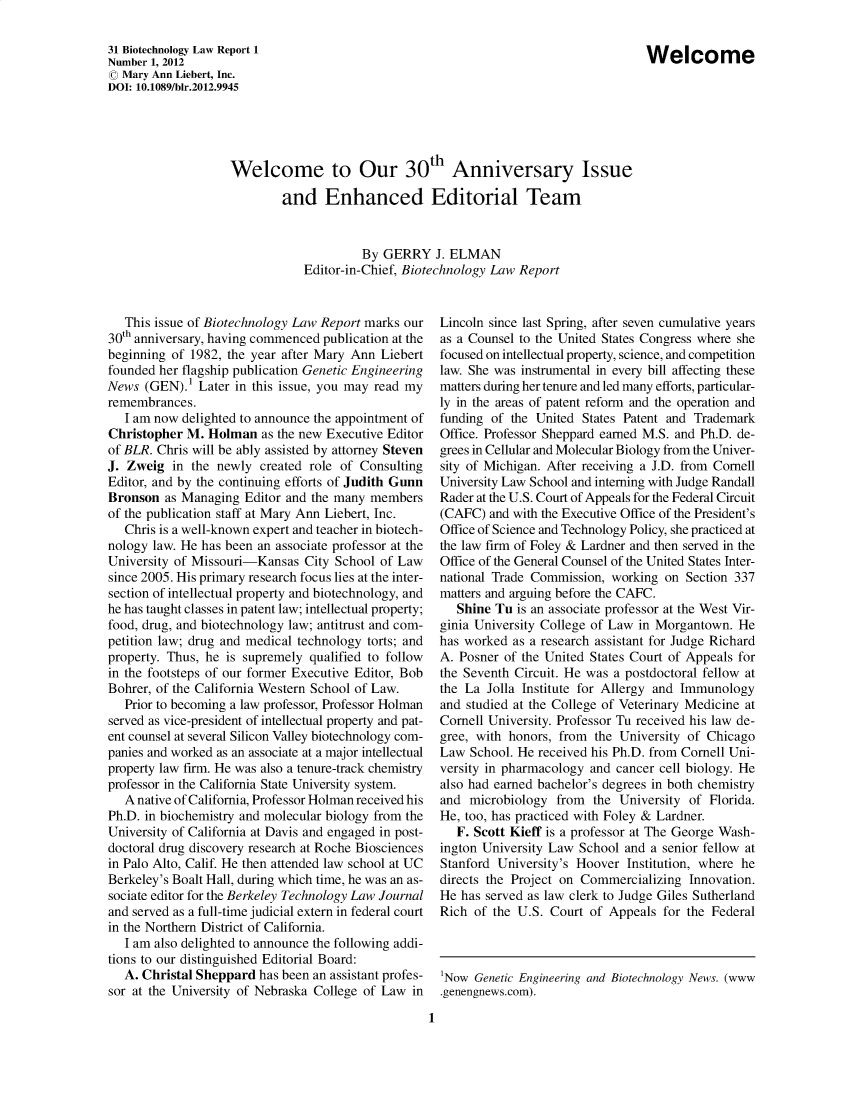 handle is hein.journals/bothnl31 and id is 1 raw text is: Welcome to Our 30th Anniversary Issue
and Enhanced Editorial Team
By GERRY J. ELMAN
Editor-in-Chief, Biotechnology Law Report

This issue of Biotechnology Law Report marks our
30th anniversary, having commenced publication at the
beginning of 1982, the year after Mary Ann Liebert
founded her flagship publication Genetic Engineering
News (GEN).1 Later in this issue, you may read my
remembrances.
I am now delighted to announce the appointment of
Christopher M. Holman as the new Executive Editor
of BLR. Chris will be ably assisted by attorney Steven
J. Zweig in the newly created role of Consulting
Editor, and by the continuing efforts of Judith Gunn
Bronson as Managing Editor and the many members
of the publication staff at Mary Ann Liebert, Inc.
Chris is a well-known expert and teacher in biotech-
nology law. He has been an associate professor at the
University of Missouri-Kansas City School of Law
since 2005. His primary research focus lies at the inter-
section of intellectual property and biotechnology, and
he has taught classes in patent law; intellectual property;
food, drug, and biotechnology law; antitrust and com-
petition law; drug and medical technology torts; and
property. Thus, he is supremely qualified to follow
in the footsteps of our former Executive Editor, Bob
Bohrer, of the California Western School of Law.
Prior to becoming a law professor, Professor Holman
served as vice-president of intellectual property and pat-
ent counsel at several Silicon Valley biotechnology com-
panies and worked as an associate at a major intellectual
property law firm. He was also a tenure-track chemistry
professor in the California State University system.
A native of California, Professor Holman received his
Ph.D. in biochemistry and molecular biology from the
University of California at Davis and engaged in post-
doctoral drug discovery research at Roche Biosciences
in Palo Alto, Calif. He then attended law school at UC
Berkeley's Boalt Hall, during which time, he was an as-
sociate editor for the Berkeley Technology Law Journal
and served as a full-time judicial extern in federal court
in the Northern District of California.
I am also delighted to announce the following addi-
tions to our distinguished Editorial Board:
A. Christal Sheppard has been an assistant profes-
sor at the University of Nebraska College of Law in

Lincoln since last Spring, after seven cumulative years
as a Counsel to the United States Congress where she
focused on intellectual property, science, and competition
law. She was instrumental in every bill affecting these
matters during her tenure and led many efforts, particular-
ly in the areas of patent reform and the operation and
funding of the United States Patent and Trademark
Office. Professor Sheppard earned M.S. and Ph.D. de-
grees in Cellular and Molecular Biology from the Univer-
sity of Michigan. After receiving a J.D. from Cornell
University Law School and interning with Judge Randall
Rader at the U.S. Court of Appeals for the Federal Circuit
(CAFC) and with the Executive Office of the President's
Office of Science and Technology Policy, she practiced at
the law firm of Foley & Lardner and then served in the
Office of the General Counsel of the United States Inter-
national Trade Commission, working on Section 337
matters and arguing before the CAFC.
Shine Tu is an associate professor at the West Vir-
ginia University College of Law in Morgantown. He
has worked as a research assistant for Judge Richard
A. Posner of the United States Court of Appeals for
the Seventh Circuit. He was a postdoctoral fellow at
the La Jolla Institute for Allergy and Immunology
and studied at the College of Veterinary Medicine at
Cornell University. Professor Tu received his law de-
gree, with honors, from the University of Chicago
Law School. He received his Ph.D. from Cornell Uni-
versity in pharmacology and cancer cell biology. He
also had earned bachelor's degrees in both chemistry
and microbiology from the University of Florida.
He, too, has practiced with Foley & Lardner.
F. Scott Kieff is a professor at The George Wash-
ington University Law School and a senior fellow at
Stanford University's Hoover Institution, where he
directs the Project on Commercializing Innovation.
He has served as law clerk to Judge Giles Sutherland
Rich of the U.S. Court of Appeals for the Federal

'Now Genetic Engineering and Biotechnology News. (www
.genengnews.com).

1

31 Biotechnology Law Report 1
Number 1, 2012
© Mary Ann Liebert, Inc.
DOI: 10.1089/bir.2012.9945

Welcome


