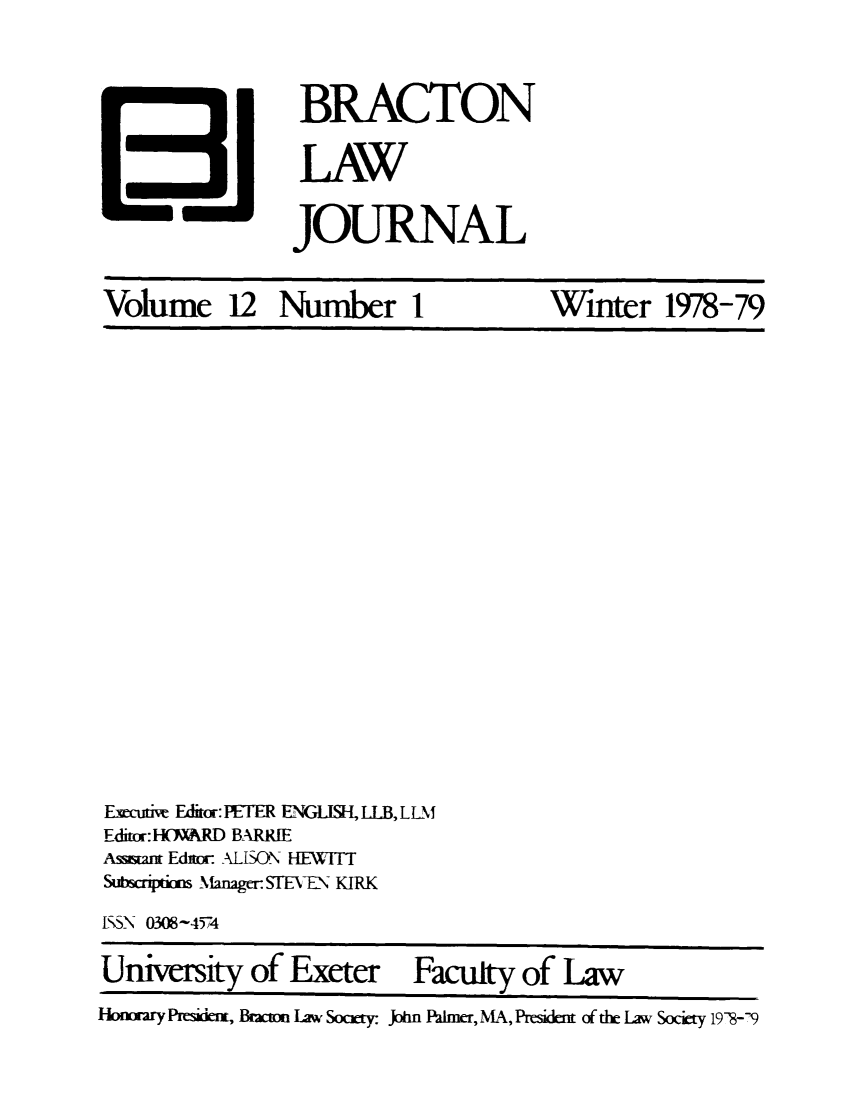 handle is hein.journals/braclj12 and id is 1 raw text is: BRACTON
LAW
JOURNAL

Volume 12 Number I

Winter 1978-79

Exutiw Editr: PETER ENG   LLB, LLM
Editr: H(WARD BARRIE
Assm= Ed-: ALISON HEWITT
Subsriptkori Manager- SMhVEN KIRK
ISS-N 0308-4574
University of Exeter Faculty of Law
Hoixary Pawe, Bmm Law Somty JAn PaWler, N, Resian of t  Law Soci 198--9


