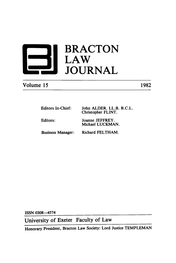 handle is hein.journals/braclj15 and id is 1 raw text is: I BRACTON
LAW
131 JOURNAL

Volume 15

Editors In-Chief:
Editors:
Business Manager:

John ALDER. LL.B. B.C.L.
Christopher FLINT.
Joanne JEFFREY.
Michael LUCKMAN.
Richard FELTHAM.

1982

ISSN 0308-4574
University of Exeter Faculty of Law
Honorary President, Bracton Law Society: Lord Justice TEMPLEMAN


