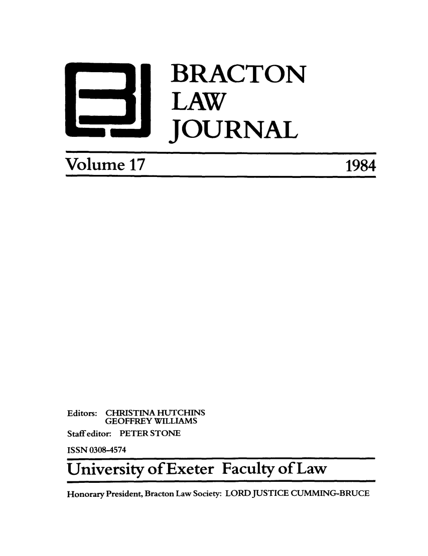 handle is hein.journals/braclj17 and id is 1 raw text is: BRACTON
LAW
JOURNAL

Volume 17

Editors: CHRISTINA HUTCHINS
GEOFFREY WILLIAMS
Staff editor. PETER STONE
ISSN 0308-4574
University of Exeter Faculty of Law
Honorary President, Bracton Law Society: LORD JUSTICE CUMMING-BRUCE

1984


