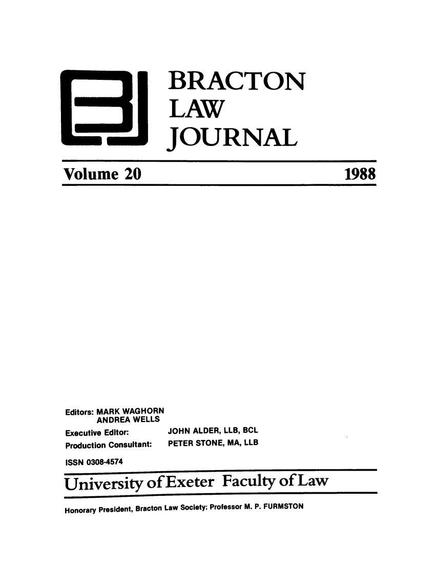 handle is hein.journals/braclj20 and id is 1 raw text is: BRACTON
LAW
JOURNAL

Editors: MARK WAGHORN
ANDREA WELLS
Executive Editor:
Production Consultant:

JOHN ALDER, LLB, BCL
PETER STONE, MA, LLB

ISSN 0308-4574
University of Exeter Faculty of Law
Honorary President, Bracton Law Society: Professor M. P. FURMSTON

Volume 20

1988


