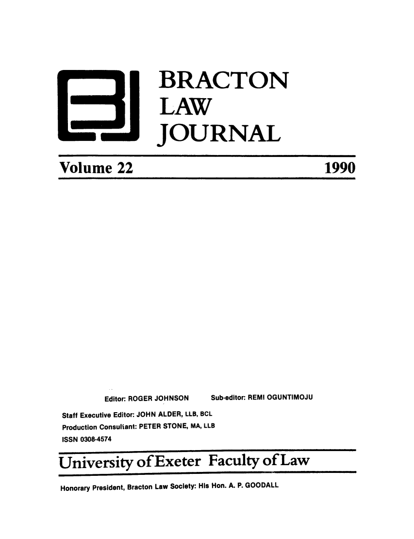 handle is hein.journals/braclj22 and id is 1 raw text is: BRACTON
LAW
JOURNAL

Volume 22

Editor: ROGER JOHNSON     Sub-editor: REMI OGUNTIMOJU
Staff Executive Editor: JOHN ALDER, LLB, BCL
Production Consultant: PETER STONE, MA, LLB
ISSN 0308-4574
University of Exeter Faculty of Law
Honorary President, Bracton Law Society: His Hon. A. P. GOODALL

1990


