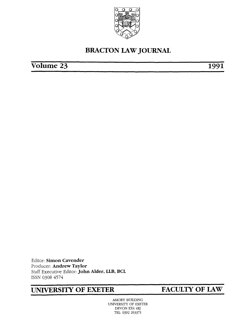 handle is hein.journals/braclj23 and id is 1 raw text is: O    O
BRACTON LAW JOURNAL

Volume 23

Editor: Simon Cavender
Producer: Andrew Taylor
Staff Executive Editor: John Alder, LLB, BCL
ISSN 0308 4574

UNIVERSITY OF EXETER

FACULTY OF LAW

AMORY BUILDING
UNIVERSITY OF EXETER
DEVON EX4 4RJ
TEL: 0392 263371

1991

|

I                                                                                                                       I I                                                                                                                                                                                      I lira                                               III                                                                                                                                  I


