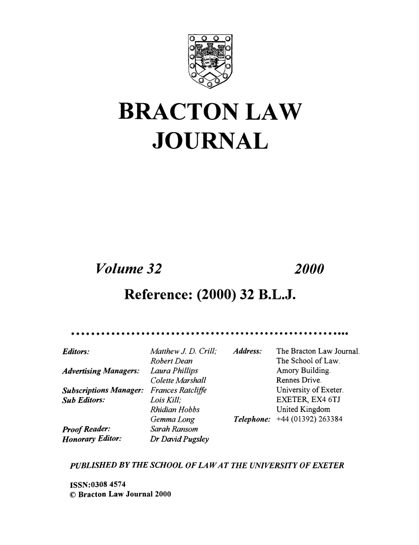 handle is hein.journals/braclj32 and id is 1 raw text is: 0  C)
BRACTON LAW
JOURNAL

Volume 32

2000

Reference: (2000) 32 B.L.J.
0 0 ..        0 0 0 .....  0 0 0 0 0 .. .. .. ..  0  ...  0 0 0 0  a ...  0 ...  0 0 0 0 0 0 0

Editors:
Advertising Managers:
Subscriptions Manager:
Sub Editors:
Proof Reader:
Honorary Editor:

Matthew J. D. Crill;
Robert Dean
Laura Phillips
Colette Marshall
Frances Ratcliffe
Lois Kill,
Rhidian Hobbs
Gemma Long
Sarah Ransom
Dr David Pugsley

Address:   The Bracton Law Journal.
The School of Law.
Amory Building.
Rennes Drive.
University of Exeter.
EXETER, EX4 6TJ
United Kingdom
Telephone: +44 (01392) 263384

PUBLISHED BY THE SCHOOL OF LA WA T THE UNIVERSITY OF EXETER
ISSN:0308 4574
© Bracton Law Journal 2000


