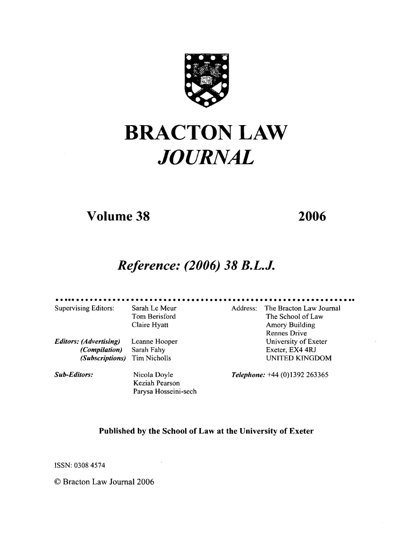 handle is hein.journals/braclj38 and id is 1 raw text is: BRACTON LAW
JOURNAL
Volume 38
Reference: (2006) 38 B.L.J.

2006

Supervising Editors:  Sarah Le Meur                Address: The Bracton Law Journal
Tom Berisford                          The School of Law
Claire Hyatt                           Amory Building
Rennes Drive
Editors: (Advertising)  Leanne Hooper                        University of Exeter
(Compilation)  Sarah Fahy                             Exeter, EX4 4RJ
(Subscriptions) Tim Nicholls                          UNITED KINGDOM

Nicola Doyle
Keziah Pearson
Parysa Hosseini-sech

Telephone: +44 (0)1392 263365

Published by the School of Law at the University of Exeter
ISSN: 0308 4574

© Bracton Law Journal 2006

Sub-Editors:



