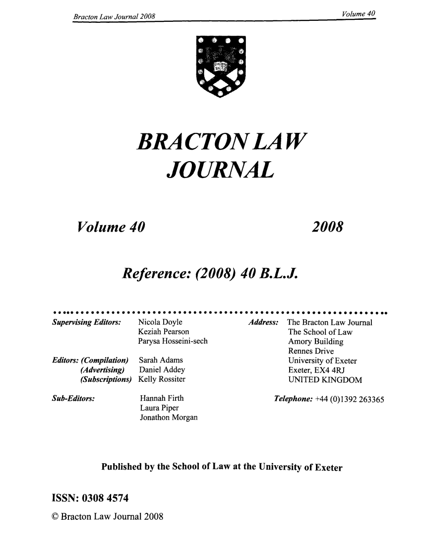 handle is hein.journals/braclj40 and id is 1 raw text is: Rracton Law Jonurnal 2008Voue4

BRA CTON LAW
JOURNAL
Volume 40
Reference: (2008) 40 B.L.J.

2008

*000000000000000a
Supervising Editors:
Editors: (Compilation)
(Advertising)
(Subscriptions)

00.0.0000000000     00000  a 0 .   a  00 00000 0000000000000000
Nicola Doyle                 Address: The Bracton Law Journal
Keziah Pearson                          The School of Law
Parysa Hosseini-sech                   Amory Building
Rennes Drive
Sarah Adams                            University of Exeter
Daniel Addey                           Exeter, EX4 4RJ
Kelly Rossiter                         UNITED KINGDOM

Hannah Firth
Laura Piper
Jonathon Morgan

Telephone: +44 (0)1392 263365

Published by the School of Law at the University of Exeter
ISSN: 0308 4574

© Bracton Law Journal 2008

Sub-Editors:

Volume 40

Braetnn Law Journal 2008


