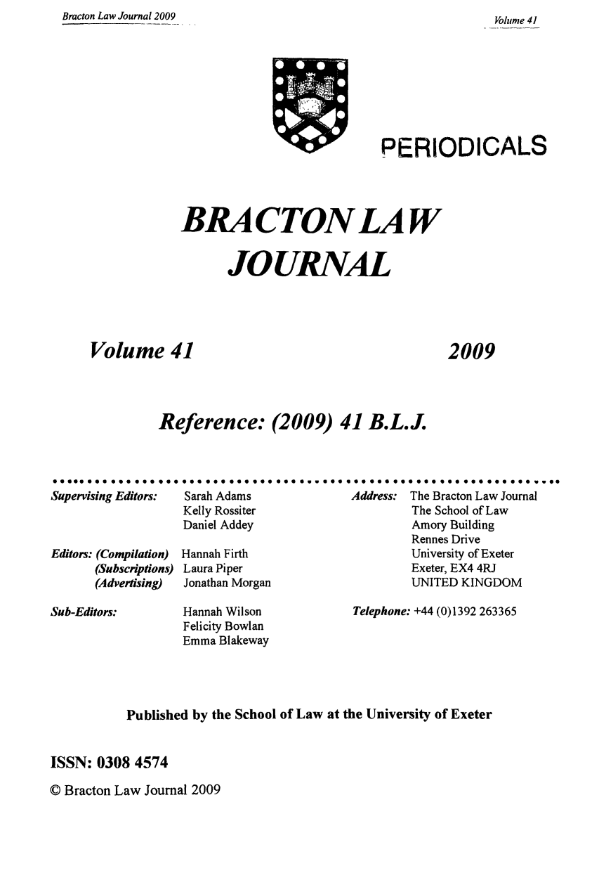 handle is hein.journals/braclj41 and id is 1 raw text is: Bracton Law Journal 2009

Volume 41

PERIODICALS

BRA CTON LAW
JOURNAL
Volume 41
Reference: (2009) 41 B.L.J.

2009

99996 99 9 Ug  go gg 000
Supervising Editors:
Editors: (Compilation)
(Subscriptions)
(Advertising)

ggg000 goo 96999  gas amwes ag gee 400 000 goo see  000 goo owe*
Sarah Adams                Address: The Bracton Law Journal
Kelly Rossiter                       The School of Law
Daniel Addey                         Amory Building
Rennes Drive
Hannah Firth                         University of Exeter
Laura Piper                         Exeter, EX4 4RJ
Jonathan Morgan                     UNITED KINGDOM

Sub-Editors:

Hannah Wilson
Felicity Bowlan
Emma Blakeway

Telephone: +44 (0)1392 263365

Published by the School of Law at the University of Exeter
ISSN: 0308 4574

© Bracton Law Journal 2009


