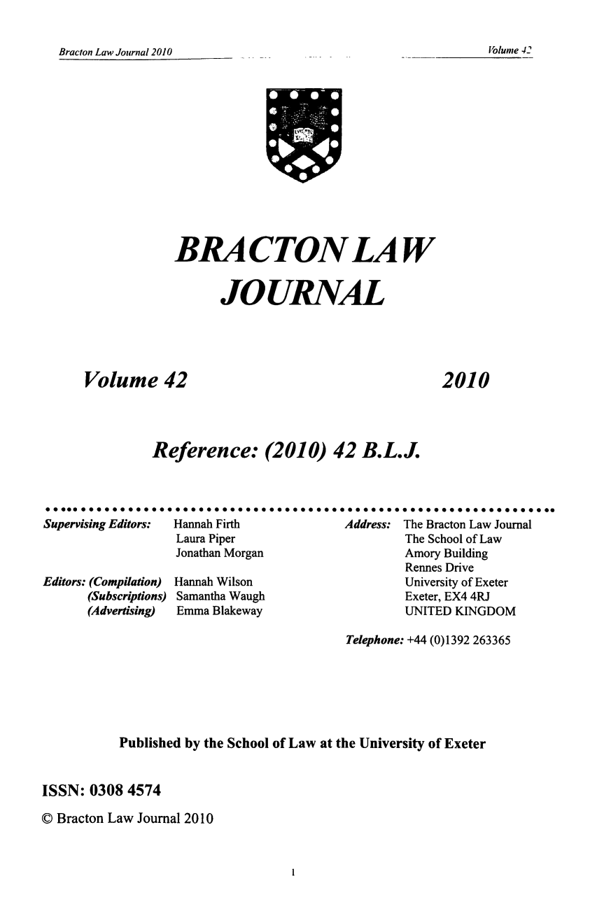 handle is hein.journals/braclj42 and id is 1 raw text is: Bracton Law Journal 2010

BRACTON LAW
JOURNAL

Volume 42

2010

Reference: (2010) 42 B.L.J.
Supervising Editors:  Hannah Firth                 Address: The Bracton Law Journal
Laura Piper                           The School of Law
Jonathan Morgan                        Amory Building
Rennes Drive
Editors: (Compilation)  Hannah Wilson                        University of Exeter
(Subscriptions) Samantha Waugh                       Exeter, EX4 4RJ
(Advertising)  Emma Blakeway                         UNITED KINGDOM

Telephone: +44 (0)1392 263365
Published by the School of Law at the University of Exeter
ISSN: 0308 4574
© Bracton Law Journal 2010

olume -42

1


