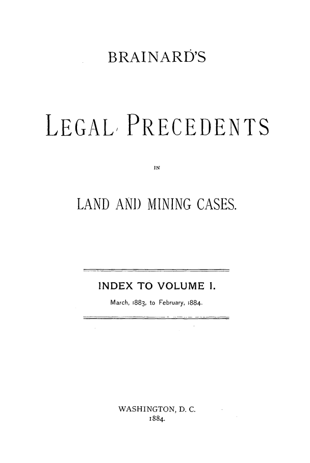 handle is hein.journals/brain1 and id is 1 raw text is: BRAINARD'S
LEGAL, PRECEDENTS
IN
LAND AN) MINING CASES.

INDEX TO VOLUME 1.
March, 1883, to February, 1884.

WASHINGTON, D. C.
1884.



