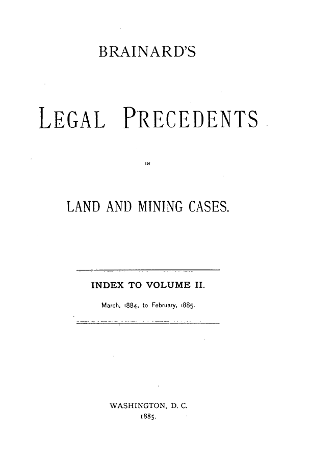 handle is hein.journals/brain2 and id is 1 raw text is: BRAINARD'S

LEGAL

PRECEDENTS

LAND AND MINING CASES.

INDEX TO VOLUME II.
March, 1884, to February, 1885.

WASHINGTON, D. C.
1885.


