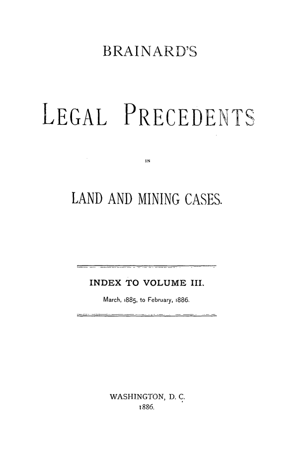 handle is hein.journals/brain3 and id is 1 raw text is: BRAINARD'S
LEGAL PRECEDENTS
IN
LAND AND MINING CASES.

INDEX TO VOLUME III.
March, 1885, to February, 1886.

WASHINGTON, D. C.
i886.


