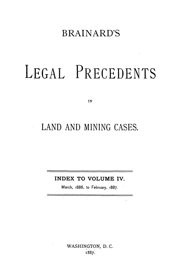 handle is hein.journals/brain4 and id is 1 raw text is: BRAINARD'S

LEGAL

PRECEDENTS

LAND AND MINING CASES.

INDEX TO VOLUME IV.
March, 1886, to February, 1887.

WASHINGTON, D. C.
1887.


