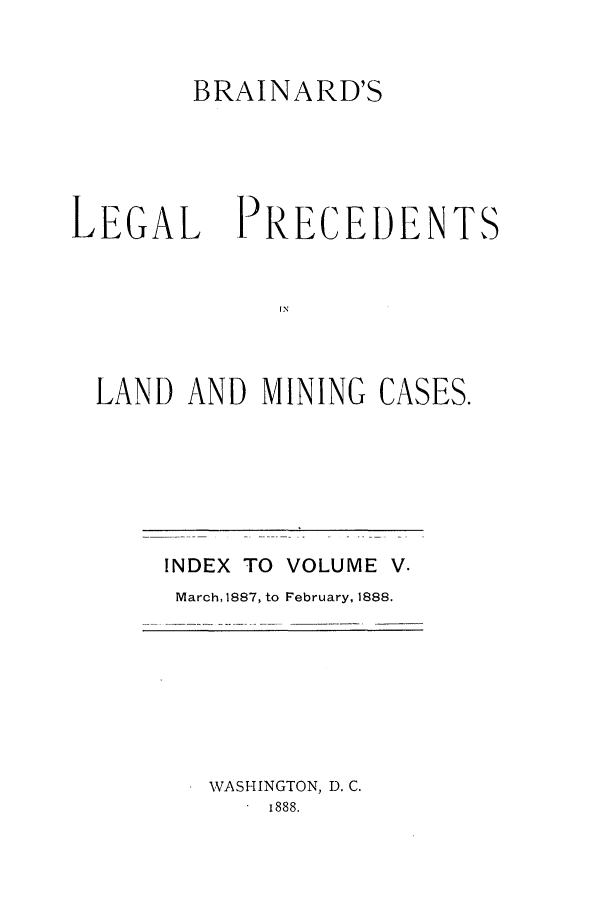 handle is hein.journals/brain5 and id is 1 raw text is: BRAINARD'S

LEGAL

PRECEDENT

IN
LAND AND MINING CASES.

INDEX TO VOLUME V.
March, 1887, to February, 1888.

WASHINGTON, D. C.
i888.


