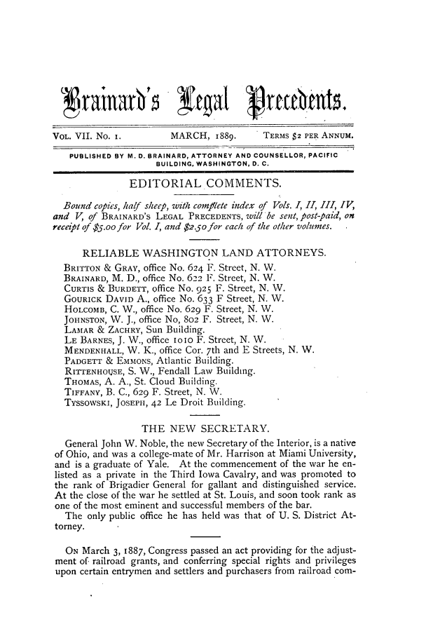 handle is hein.journals/brain7 and id is 1 raw text is: VOL. VII. No. i.       MARCH, 1889.      TERMS $2 PER ANNUM.
PUBLISHED BY M. D. BRAINARD, ATTORNEY AND COUNSELLOR, PACIFIC
BUILDING. WASHINGTON, D. C.
EDITORIAL COMMENTS.
Bound copies, half sheep, with comflete index of Vols. I, II, 1II IV,
and V, of BRAINARD'S LEGAL PRECEDENTS, will be sent, post-paid, on
receipt of $5.oo for Vol. I, and $2.50 for each of the other volumes.
RELIABLE WASHINGTON LAND ATTORNEYS.
BRITTON & GRAY, office No. 624 F. Street, N. W.
BRAINARD, M. D., office No. 622 F. Street, N. W.
CURTIS & BURDETT, office No. 925 F. Street, N. W.
GoURICK DAVID A., office No. 633 F Street, N. W.
HOLCOMB, C. W., office No. 629 F. Street, N. W.
JOHNSTON, W. J., office No, 802 F. Street, N. W.
LAMAR & ZACHRY, Sun Building.
LE BARNES, J. W., office iolO F. Street, N. W.
MENDENHALL, W. K., office Cor. 7th and E Streets, N. W.
PADGETT & EMMONS, Atlantic Building.
RITTENHOTJSE, S. W., Fendall Law Building.
THOMAS, A. A., St. Cloud Building.
TIFFANY, B. C., 629 F. Street, N. WV.
TYSSOWSKI, JOSEPH, 42 Le Droit Building.
THE NEW SECRETARY.
General John W. Noble, the new Secretary of the Interior, is a native
of Ohio, and was a college-mate of Mr. Harrison at Miami University,
and is a graduate of Yale. At the commencement of the war he en-
listed as a private in the Third Iowa Cavalry, and was promoted to
the rank of Brigadier General for gallant and distinguished service.
At the close of the war he settled at St. Louis, and soon took rank as
one of the most eminent and successful members of the bar.
The only public office he has held was that of U. S. District At-
torney.
ON March 3, I887, Congress passed an act providing for the adjust-
ment of railroad grants, and conferring special rights and privileges
upon certain entrymen and settlers and purchasers from railroad corn-


