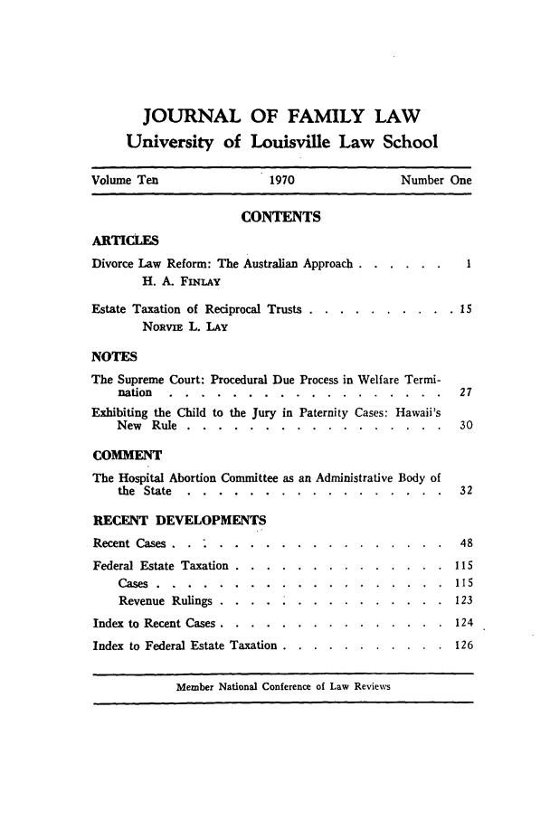 handle is hein.journals/branlaj10 and id is 1 raw text is: JOURNAL OF FAMILY LAW
University of Louisville Law School
Volume Ten                1970                Number One
CONTENTS
ARTICLES
Divorce Law Reform: The Australian Approach ........
H. A. FLNLAY
Estate Taxation of Reciprocal Trusts .... .......... .15
NoRvix L. LAY
NOTES
The Supreme Court: Procedural Due Process in Welfare Termi-
nation ......     ..................          27
Exhibiting the Child to the Jury in Paternity Cases: Hawaii's
New Rule ......     .................          30
COMMENT
The Hospital Abortion Committee as an Administrative Body of
the State .....    ................. .        32

RECENT DEVELOPMENTS
Recent Cases...........  ....
Federal Estate Taxation .... ............
Cases . . .   .   .   .   . .   .  . .   .  .  .  . .
Revenue Rulings. .     ..........
Index to Recent Cases ..... .............
Index to Federal Estate Taxation ... ........

.  .   .   48
  .   .  115
.  .   .  115
.  .   .  123
124
126

Member National Conference of Law Reviews


