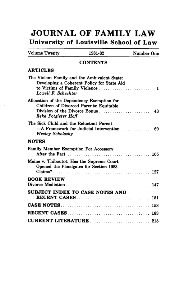 handle is hein.journals/branlaj20 and id is 1 raw text is: JOURNAL OF FAMILY LAW
University of Louisville School of Law
Volume Twenty                 1981-82              Number One
CONTENTS
ARTICLES
The Violent Family and the Ambivalent State:
Developing a Coherent Policy for State Aid
to Victims of Family Violence .......................     1
Lowell F. Schechter
Allocation of the Dependency Exemption for
Children of Divorced Parents: Equitable
Division of the Divorce Bonus ....................... 43
Reka Potgieter Hoff
The Sick Child and the Reluctant Parent
-A Framework for Judicial Intervention ............. 69
Wesley Sokolosky
NOTES
Family Member Exemption For Accessory
A fter  the  Fact  .....................................  105
Maine v. Thiboutot: Has the Supreme Court
Opened the Floodgates for Section 1983
Claims? ..                        ............ 127
BOOK REVIEW
Divorce  M ediation  ......................................  147
SUBJECT INDEX TO CASE NOTES AND
RECENT     CASES    .................................   151
CA SE  N O TES  ........................................    153
RECENT     CASES    ................................ : ....  183
CURRENT LITERATURE ........................... 215


