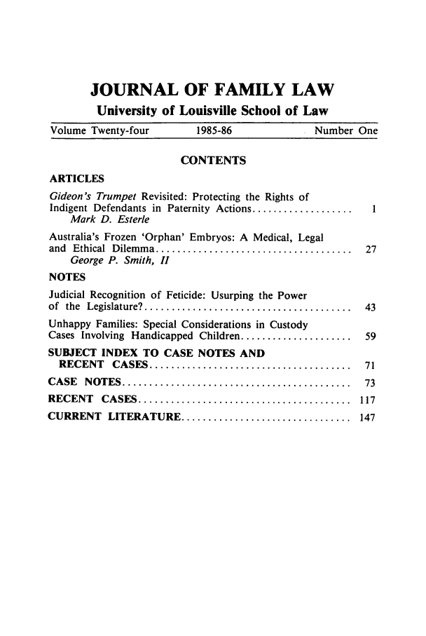 handle is hein.journals/branlaj24 and id is 1 raw text is: JOURNAL OF FAMILY LAW
University of Louisville School of Law
Volume Twenty-four          1985-86                Number One
CONTENTS
ARTICLES
Gideon's Trumpet Revisited: Protecting the Rights of
Indigent Defendants in Paternity Actions ...................  1
Mark D. Esterle
Australia's Frozen 'Orphan' Embryos: A Medical, Legal
and  Ethical  Dilem m a .....................................  27
George P. Smith, II
NOTES
Judicial Recognition of Feticide: Usurping the Power
of  the  Legislature? .......................................  43
Unhappy Families: Special Considerations in Custody
Cases Involving Handicapped Children .....................   59
SUBJECT INDEX TO CASE NOTES AND
RECENT    CASES ......................................     71
CASE   NOTES  ...........................................    73
RECENT    CASES  ........................................   117
CURRENT LITERATURE ................................ 147


