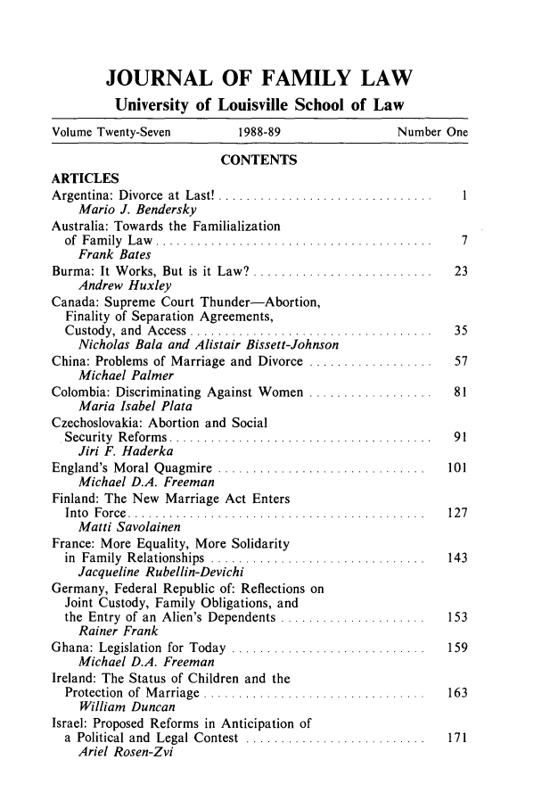 handle is hein.journals/branlaj27 and id is 1 raw text is: JOURNAL OF FAMILY LAW
University of Louisville School of Law
Volume Twenty-Seven   1988-89            Number One
CONTENTS

ARTICLES
A rgentina:  D ivorce  at  Last! ...............................
Mario J. Bendersky
Australia: Towards the Familialization
of  F am ily  L aw   ........................................
Frank Bates
Burma: It  W orks, But is  it  Law?  ..........................
Andrew Huxley
Canada: Supreme Court Thunder-Abortion,
Finality of Separation Agreements,
C ustody,  and  A ccess  ...................................
Nicholas Bala and Alistair Bissett-Johnson
China: Problems of Marriage and  Divorce  ..................
Michael Palmer
Colombia: Discriminating Against Women  ..................
Maria Isabel Plata
Czechoslovakia: Abortion and Social
Security  R eform s  .................. ...................
Jiri F. Haderka
England's  M oral Quagm ire  ..............................
Michael D.A. Freeman
Finland: The New Marriage Act Enters
In to  F o rce  . . . . . . . . . . . . . . . . . . . . . . . . . . . . . . . . . . . . . . . . . . .
Matti Savolainen
France: More Equality, More Solidarity
in  Fam ily  R elationships  ...............................
Jacqueline Rubellin-Devichi
Germany, Federal Republic of: Reflections on
Joint Custody, Family Obligations, and
the  Entry  of an  Alien's  Dependents  .....................
Rainer Frank
Ghana: Legislation  for  Today  ............................
Michael D.A. Freeman
Ireland: The Status of Children and the
Protection  of  M arriage  ................................
William Duncan
Israel: Proposed Reforms in Anticipation of
a  Political and  Legal  Contest  ..........................
Ariel Rosen-Zvi

1
7
23
35
57
81
91
101
127


